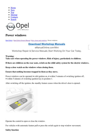 Home
New
Top
Sitemap
Contacts
Search
Power windows
Opel Zafira / Opel Zafira Owners Manual / Keys, doors and windows / Power windows
Warning:
Take care when operating the power windows. Risk of injury, particularly to children.
If there are children on the rear seats, switch on the child safety system for the electric windows.
Keep a close watch on the windows when closing them.
Ensure that nothing becomes trapped in them as they move.
Power windows can be operated ■ with ignition on, ■ within 5 minutes of switching ignition off,
■ within 5 minutes of switching ignition key to position 1.
After switching off the ignition, the standby feature ceases when the driver's door is opened.
Operate the control to open or close the window.
For vehicles with automatic feature pull or press the switch again to stop window movement.
Safety function
Download Workshop Manuals
eManualOnline.com/Mini
Workshop Repair & Service Manuals Start Working On Your Car Today.
 