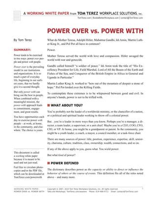 A WORKING WHITE PAPER                        from   TOM TEREZ WORKPLACE SOLUTIONS, inc.
                                                             TomTerez.com | BuildaBetterWorkplace.com | contact@TomTerez.com




                                POWER OVER vs. POWER WITH
By Tom Terez                    What do Mother Teresa, Adolph Hitler, Mahatma Gandhi, Idi Amin, Martin Luth-
                                er King Jr., and Pol Pot all have in common?

SUMMARY:                        Power.
Power tends to be exercised     Mother Teresa served the world with love and compassion. Hitler savaged the
in two ways: power over peo-    world with war and genocide.
ple and power with people.
Power over is the prevailing    Gandhi called himself “a soldier of peace.” Idi Amin took the title of “His Ex-
model in our institutions       cellency President for Life, Field Marshal, Lord of All the Beasts of the Earth and
and organizations. It is so     Fishes of the Sea, and Conqueror of the British Empire in Africa in General and
much a part of everyday         Uganda in Particular.”
life, beginning in our earli-
est years, that we hardly       Martin Luther King Jr. worked to “hew out of the mountain of despair a stone of
give it a second thought.       hope.” Pol Pot lorded over the Killing Fields.
But only power with can
                                To contemplate these extremes is to be whipsawed between good and evil. In
bring out the best in people.
When combined with a            anyone’s hands, power is not to be trifled with.
meaningful mission, the
power with approach leads       s WHAT ABOUT YOU?
to commitment, engage-
ment, and great results.        You’re probably not the leader of a worldwide ministry, or the chancellor of a nation,
You have opportunities each     or a political and spiritual leader working to throw off a colonial power.
day to exercise power with      But…you’re a leader in more ways than you know. Perhaps you’re a manager, a di-
people – at work, at home,
                                rector, a team leader, a supervisor, or a unit chief. Maybe you’re a CEO, COO, CFO,
in the community, and else-
where. The choice is yours.     CIO, or VP. At home, you might be a grandparent or parent. In the community, you
                                might be a youth leader, a coach, a mayor, a council member, or a task-force chair.

                                There are many sources of power: title, position, experience, expertise, skill, senior-
                                ity, charisma, culture, tradition, class, ownership, wealth, connections, and so on.

                                If any of the above apply to you, guess what. You wield power.
This document is called
a working white paper           But what kind of power?
because it is meant to be
used and not just read.         s POWER DEFINED
Feel free to circulate photo-
copies and/or the PDF file,     The dictionary describes power as the capacity or ability to direct or influence the
which can be downloaded at      behavior of others or the course of events. This definition fits all of the roles noted
TomTerez.com/powerwith          above – and many more.



WORKING WHITE PAPER:            Copyright © 2007, 2010 Tom Terez Workplace Solutions, Inc. All rights reserved.              1
POWER OVER vs. POWER WITH       Talks and Workshops: TomTerez.com/sessions Phone: 614-488-9721 Email: contact@TomTerez.com
 
