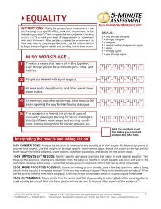 5 -MINUTE
          EQUALITY                                          TomTerez.com | BuildaBetterWorkplace.com | contact@TomTerez.com
                                                                                           ASSESSMENT
                                                                               from BuildaBetterWorkplace.com™
      INSTRUCTIONS: Clarify the scope of your assessment – are
      you focusing on a specific office, work unit, department, or the
                                                                                 SCALE:
      overall organization? Then complete the section below, checking
      a box (1 to 7) to mark your level of disagreement or agreement             1 = very strongly disagree
      with each statement. Af ter people complete the assessment on              2 = strongly disagree
                                                                                 3 = disagree
      their own, meet to compare perspectives. Use the bottom section
                                                                                 4 = neutral; neither disagree nor agree
      to begin interpreting the results and deciding how to take action.
                                                                                 5 = agree
                                                                                 6 = strongly agree
                                                                                 7 = very strongly agree
          IN MY WORKPLACE...
      1   There is a sense that “we’re all in this together,”
                                                                                 1     2      3     4     5     6       7
          even though people have different jobs, titles, and
          salaries.

                                                                                 1     2      3     4     5     6       7
     2    People are treated with equal respect.


     3    All work units, departments, and other areas have                      1     2      3     4     5     6       7
          equal status.


     4    At meetings and other gatherings, titles tend to fall                  1     2      3     4     5     6       7
          away, opening the way to free-flowing dialogue.


     5    The workplace is free of the physical cues of
          inequality: privileged parking for senior managers,                    1     2      3     4     5     6       7
          sharply different work areas and working condi-
          tions, special recognition for certain groups, etc.
                                                                                           Add the numbers in all
                                                                                           the boxes you checked,
                                                                                           and put the total here
 Interpreting the results and taking action
5 -15 DANGER ZONE: Analyze the situation to understand why equality is in short supply. Go beyond symptoms to
uncover root causes. Use the insights to develop specific improvement steps. Select one action as the top priority.
Meet regularly to check progress, share lessons, celebrate successes, and decide on new action ideas.
16-24 IMPROVEMENT NEEDED: Identify specific workplace practices that seem to work against equality. Then
focus on the positives, sharing any examples from the past six months in which equality was alive and well in the
workplace. Develop action steps – some that require group involvement, others that can be done individually.
25-30 MORE PROGRESS POSSIBLE: Instead of resting on your laurels, pose a few key questions: Who’s doing
what to make equality a workplace strength? How are they making it happen? How is this helping the workplace? What
can be done to achieve even more progress? Craft one or two action steps aimed at making a good thing better.
31-35 OUTSTANDING: Share stories from the recent past that show equality in action. What factors come together to
make equality so strong? How can these great practices be used to improve other aspects of the workplace?



 WORKING WHITE PAPER:          Copyright © 2007, 2010 Tom Terez Workplace Solutions, Inc. All rights reserved.              10
 POWER OVER vs. POWER WITH     TomTerez.com BuildaBetterWorkplace.com Phone: 614-488-9721 Email: contact@TomTerez.com
 