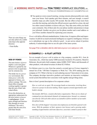 A WORKING WHITE PAPER                       from   TOM TEREZ WORKPLACE SOLUTIONS, inc.
                                                            TomTerez.com | BuildaBetterWorkplace.com | contact@TomTerez.com


                                 s You speak at a town council meeting, voicing concerns about possible new roads
                                    near your house. Each speaker gets three minutes, and sure enough, a council
                                    member stops you after exactly 180 seconds. But she offers to hear more from
                                    you after the meeting, and when the official session is gaveled to a close, she and
                                    two other council members sit down with you. They take notes while you finish
                                    your comments. One of them asks for your phone number and promises to keep
                                    you informed. Another one gives you his phone number and e-mail address so
                                    you’ll have another channel for expressing your concerns.

                               Power with defies efficient standardization. It takes time. It requires effort and impro-
There are some things one
                               visation. It calls for as much emotional intelligence as cognitive intelligence. It forces
can only achieve by a delib-
erate leap in the opposite     us to subordinate our ego to the collective good – to put service ahead of position
direction.                     authority. It acknowledges that we are all a part of the same system.
– Franz Kafka
                               See page 9 for a detailed, side-by-side look at power over and power with.


                               s EXAMPLE 1 – A FLAT LATTICE
                               For an example of power with in action at a big company, consider W.L. Gore &
WEB OF POWER                   Associates, Inc., which has nearly 9,000 associates located in 30 countries. Based in
The term balance of power      Delaware, the privately held company makes GORE-TEX® fabric and thousands of
implies a zero-sum game:       other products, with annual revenues of about $2.5 billion.
Whatever is gained by one
person is lost in equal mea-   For thirteen years in a row, Gore has earned a coveted spot on Fortune magazine’s
sure by someone else.          annual list of the “100 Best Companies to Work For.” The 2010 ranking puts the
This holds true in a power     company at #13. What is the key to such enduring success? Innovation in two areas.
over environment. But          The company develops innovative products and nurtures an innovative workplace
when power with is the         social system that defines how associates work together and get things done.
approach of choice, you
achieve synergy: The com-      Here is Gore’s posted description of its corporate culture:
bined effect of people
working together is greater        How we work sets us apart. We encourage hands-on innovation, involving those
than the sum of their indi-        closest to a project in decision making. Teams organize around opportunities and
vidual efforts.                    leaders emerge.
Given this distinction, an         Our founder, Bill Gore, created a flat lattice organization. There are no chains of
appropriate replacement for
                                   command nor pre-determined channels of communication. Instead, we communi-
the term balance of power
is web of power. A web             cate directly with each other and are accountable to fellow members of our multi-
gains strength and function-       disciplined teams.
ality through its woven
wholeness. The web is              How does all this happen? Associates (not employees) are hired for general work
greater than the sum of its        areas. With the guidance of their sponsors (not bosses) and a growing under-
individual threads.                standing of opportunities and team objectives, associates commit to projects that



WORKING WHITE PAPER:           Copyright © 2007, 2010 Tom Terez Workplace Solutions, Inc. All rights reserved.              4
POWER OVER vs. POWER WITH      Talks and Workshops: TomTerez.com/sessions Phone: 614-488-9721 Email: contact@TomTerez.com
 