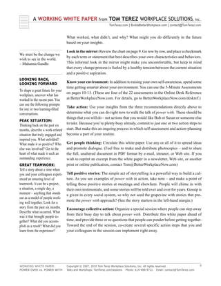 A WORKING WHITE PAPER                          from   TOM TEREZ WORKPLACE SOLUTIONS, inc.
                                                                TomTerez.com | BuildaBetterWorkplace.com | contact@TomTerez.com


                                   What worked, what didn’t, and why? What might you do differently in the future
                                   based on your insights.

                                   Look in the mirror: Review the chart on page 9. Go row by row, and place a checkmark
We must be the change we
                                   by each term or statement that best describes your own characteristics and behaviors.
wish to see in the world.
– Mahatma Gandhi                   This informal look in the mirror might make you uncomfortable, but keep in mind
                                   that every change process is fueled by a healthy tension between the current situation
                                   and a positive aspiration.
LOOKING BACK,
LOOKING FORWARD                    Know your environment: In addition to raising your own self-awareness, spend some
                                   time getting smarter about your environment. You can use the 5-Minute Assessments
To shape a great future for your
                                   on pages 10-13. (These are four of the 22 assessments in the Online Desk Reference
workplace, uncover what has
worked in the recent past. You     at BetterWorkplaceNow.com. For details, go to BetterWorkplaceNow.com/deskref.)
can use the following prompts
                                   Take action: Use your insights from the three recommendations directly above to
for one or two learning-filled
conversations.                     determine what you can do right now to walk the talk of power with. These should be
                                   things that you will do – not actions that you would like Bob or Susan or someone else
PEAK SITUATION:
                                   to take. Because you’re plenty busy already, commit to just one or two action steps to
Thinking back on the past six
months, describe a work-related    start. But make this an ongoing process in which self-assessment and action-planning
situation that truly engaged and   become a part of your routine.
inspired you. What unfolded?
What made it so positive? Who      Get people thinking: Circulate this white paper. Use any or all of it to spread ideas
else was involved? Get to the      and promote dialogue. (Feel free to make and distribute photocopies – and to share
heart of what made it such an      the full, unaltered document in PDF format by e-mail, intranet, or Web site. If you
outstanding experience.            wish to reprint an excerpt from the white paper in a newsletter, Web site, or another
GREAT TEAMWORK:                    print or online publication, contact Tom@BetterWorkplaceNow.com)
Tell a story about a time when
you and your colleagues experi-    Tell positive stories: The simple act of storytelling is a powerful way to build a cul-
enced an amazing level of          ture. As you see examples of power with in action, take note – and make a point of
teamwork. It can be a project,     telling those positive stories at meetings and elsewhere. People will chime in with
a situation, a single day, a       their own testimonials, and some stories will be told over and over for years. Gossip is
moment – anything that stands      a given in every social system, so why not seed the grapevine with stories that pro-
out as a model of people work-
                                   mote the power with approach? (See the story starters in the left-hand margin.)
ing well together. Look for a
story from the past six months.    Encourage collective action: Organize a special session where people can step away
Describe what occurred. What
                                   from their busy day to talk about power with. Distribute this white paper ahead of
was it that brought people to-
gether? What did you accom-        time, and provide three or so questions that people can ponder before getting together.
plish as a result? What did you    Toward the end of the session, co-create several specific action steps that you and
learn from the experience?         your colleagues in the session can implement right away.




WORKING WHITE PAPER:               Copyright © 2007, 2010 Tom Terez Workplace Solutions, Inc. All rights reserved.              8
POWER OVER vs. POWER WITH          Talks and Workshops: TomTerez.com/sessions Phone: 614-488-9721 Email: contact@TomTerez.com
 