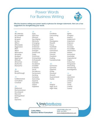 Power Words
                      For Business Writing
Effective business writing uses power words or phrases for stronger statements. Here are a few
suggestions for strengthening your words.



-A-                     -E-                     -F-                      -I-
Accelerate              Easy                    Facilitate               Ignite
Accomplish              Effective               Fascinating              Imagine
Achieve                 Efficient               Fear                     Impact
Acquire                 Electrifying            Fired                    Implement
Active                  Eliminate               Floodgates               Important
Affect                  Emerging                Flourish                 Improve
Affordable              Empower                 Focus                    Incisive
Aggressive              Endorsed                Foothold                 Increase
Alert                   Endurance               Forecast                 Incredible
Allure                  Energize                Formatted                Informative
Alternative             Enhanced                Formula                  Initiate
Amazing                 Enjoy                   Fortune                  Innovative
Analyze                 Enormous                Freedom                  Insatiable
Approved                Enterprising            Fueling                  Inspirational
Attitude                Enthusiastic            Fundamentals             Inspire
Attractive              Envision                                         Instructive
Authentic               Escalated               -G-                      Integrated
Awesome                 Establish               Generate                 Interesting
                        Evaluate                Genuine                  Introducing
-B-                     Excel                   Gigantic                 Investigative
Boost                   Excellence              Grasp
Breakthrough            Excitement              Greatest                 -L-
                        Exciting                Growth                   Lead
-C-                     Exclusive               Guaranteed               Liberated
Collaborated            Exercising              Guide                    Lifetime
Consulted               Expand                                           Limited
Created                 Expedite                -H-                      Listen
                        Expert                  Helpful                  Lively
-D-                     Explosive               High Tech                Lowest
Delivered                                       High Yield               Luxury
Demonstrated
Developed
Discover
Distinguished
Drive
Dynamic




                                                          cathy@millercathy.com
                       Cathy Miller,                      (858) 344-9959
                       Business Writer/Consultant         www.simplystatedbusiness.com
 
