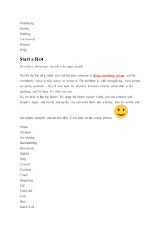 Tantalizing
Tawdry
Thrilling
Uncensored
Wanton
Whip
Start a Riot
As writers, sometimes our job is to anger people.
Not for the fun of it, mind you, but because someone is doing something wrong, and the
community needs to take action to correct it. The problem is, with wrongdoing, most people
are pretty apathetic – they’ll wait until the situation becomes entirely intolerable to do
anything, and by then, it’s often too late.
So, we have to fan the flames. By using the below power words, you can connect with
people’s anger, and slowly but surely, you can work them into a frenzy. Just be careful who
you target. Lawyers can eat you alive if you pick on the wrong person.
Abuse
Arrogant
Ass kicking
Backstabbing
Beat down
Bullshit
Bully
Coward
Crooked
Crush
Disgusting
Evil
Force-fed
Foul
Hate
Know it all
 