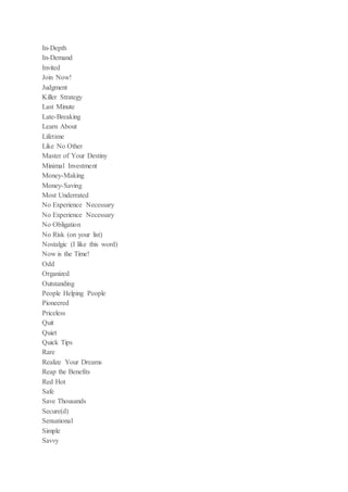 In-Depth
In-Demand
Invited
Join Now!
Judgment
Killer Strategy
Last Minute
Late-Breaking
Learn About
Lifetime
Like No Other
Master of Your Destiny
Minimal Investment
Money-Making
Money-Saving
Most Underrated
No Experience Necessary
No Experience Necessary
No Obligation
No Risk (on your list)
Nostalgic (I like this word)
Now is the Time!
Odd
Organized
Outstanding
People Helping People
Pioneered
Priceless
Quit
Quiet
Quick Tips
Rare
Realize Your Dreams
Reap the Benefits
Red Hot
Safe
Save Thousands
Secure(d)
Sensational
Simple
Savvy
 