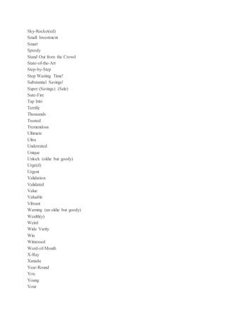 Sky-Rocket(ed)
Small Investment
Smart
Speedy
Stand Out from the Crowd
State-of-the-Art
Step-by-Step
Stop Wasting Time!
Substantial Savings!
Super (Savings) (Sale)
Sure-Fire
Tap Into
Terrific
Thousands
Treated
Tremendous
Ultimate
Ultra
Underrated
Unique
Unlock (oldie but goody)
Urge(d)
Urgent
Validation
Validated
Value
Valuable
Vibrant
Warning (an oldie but goody)
Wealth(y)
Weird
Wide Varity
Win
Witnessed
Word-of-Mouth
X-Ray
Xanadu
Year-Round
You
Young
Your
 