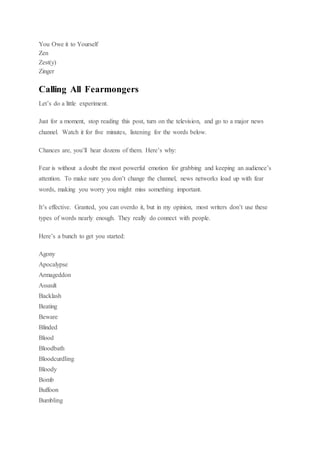 You Owe it to Yourself
Zen
Zest(y)
Zinger
Calling All Fearmongers
Let’s do a little experiment.
Just for a moment, stop reading this post, turn on the television, and go to a major news
channel. Watch it for five minutes, listening for the words below.
Chances are, you’ll hear dozens of them. Here’s why:
Fear is without a doubt the most powerful emotion for grabbing and keeping an audience’s
attention. To make sure you don’t change the channel, news networks load up with fear
words, making you worry you might miss something important.
It’s effective. Granted, you can overdo it, but in my opinion, most writers don’t use these
types of words nearly enough. They really do connect with people.
Here’s a bunch to get you started:
Agony
Apocalypse
Armageddon
Assault
Backlash
Beating
Beware
Blinded
Blood
Bloodbath
Bloodcurdling
Bloody
Bomb
Buffoon
Bumbling
 