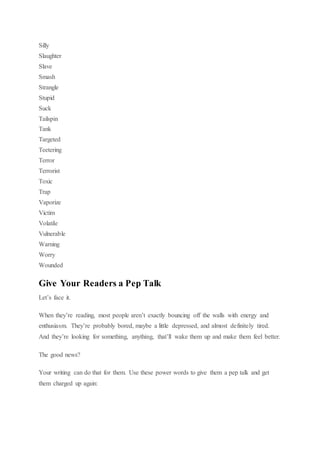 Silly
Slaughter
Slave
Smash
Strangle
Stupid
Suck
Tailspin
Tank
Targeted
Teetering
Terror
Terrorist
Toxic
Trap
Vaporize
Victim
Volatile
Vulnerable
Warning
Worry
Wounded
Give Your Readers a Pep Talk
Let’s face it.
When they’re reading, most people aren’t exactly bouncing off the walls with energy and
enthusiasm. They’re probably bored, maybe a little depressed, and almost definitely tired.
And they’re looking for something, anything, that’ll wake them up and make them feel better.
The good news?
Your writing can do that for them. Use these power words to give them a pep talk and get
them charged up again:
 