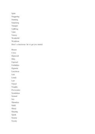Spirit
Staggering
Stunning
Surprising
Triumph
Uplifting
Valor
Victory
Wonderful
Wondrous
Here’s a lascivious list to get you started:
Brazen
Crave
Depraved
Dirty
Exposed
Forbidden
Hypnotic
Lascivious
Lick
Lonely
Lust
Naked
Naughty
Provocative
Scandalous
Sensual
Sex
Shameless
Sinful
Sleazy
Sleeping
Spank
Steamy
Sweaty
 