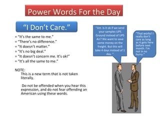 = “It’s the same to me.” = “There’s no difference.” = “It doesn’t matter.”  = “It’s no big deal.”  = “It doesn’t concern me. It’s ok!” = “It’s all the same to me.” NOTE:  This is a new term that is not taken literally.    Do not be offended when you hear this expression, and do not fear offending an American using these words. “ Jim  Is it ok if we send your samples UPS Ground instead of UPS Air? We want to save some money on the freight. But this will take 4 days instead of 1 day. ” “ That works! I really don’t care as long as it gets here before next month. I’m not in no hurry.” Power Words For the Day “ I Don’t Care.” 