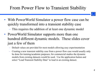 To get users up to speed on PowerWorld Simulator's basic, non-transient stability functions, we have made free on-line training videos and slides available athttp://www.powerworld.com/services/webtraining.asp2