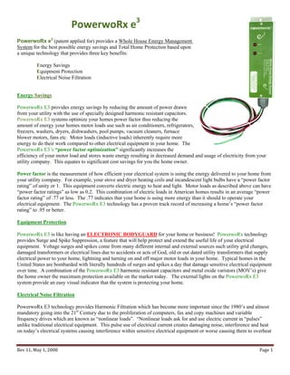 PowerwoRx e3 
PowerwoRx e3 (patent applied for) provides a Whole House Energy Management
System for the best possible energy savings and Total Home Protection based upon
a unique technology that provides three key benefits:

         Energy Savings
         Equipment Protection
         Electrical Noise Filtration


Energy Savings

PowerwoRx E3 provides energy savings by reducing the amount of power drawn
from your utility with the use of specially designed harmonic resistant capacitors.
PowerwoRx E3 systems optimize your homes power factor thus reducing the
amount of energy your homes motor loads use such as air conditioners, refrigerators,
freezers, washers, dryers, dishwashers, pool pumps, vacuum cleaners, furnace
blower motors, fans etc. Motor loads (inductive loads) inherently require more
energy to do their work compared to other electrical equipment in your home. The
PowerwoRx E3’s “power factor optimization” significantly increases the
efficiency of your motor load and stores waste energy resulting in decreased demand and usage of electricity from your
utility company. This equates to significant cost savings for you the home owner.

Power factor is the measurement of how efficient your electrical system is using the energy delivered to your home from
your utility company. For example, your stove and dryer heating coils and incandescent light bulbs have a “power factor
rating” of unity or 1. This equipment converts electric energy to heat and light. Motor loads as described above can have
“power factor ratings” as low as 0.2. This combination of electric loads in American homes results in an average “power
factor rating” of .77 or less. The .77 indicates that your home is using more energy than it should to operate your
electrical equipment. The PowerwoRx E3 technology has a proven track record of increasing a home’s “power factor
rating” to .95 or better.

Equipment Protection

PowerwoRx E3 is like having an ELECTRONIC BODYGUARD for your home or business! PowerwoRx technology
provides Surge and Spike Suppression, a feature that will help protect and extend the useful life of your electrical
equipment. Voltage surges and spikes come from many different internal and external sources such utility grid changes,
damaged transformers or electrical lines due to accidents or acts of God, old or out dated utility transformers that supply
electrical power to your home, lightning and turning on and off major motor loads in your home. Typical homes in the
United States are bombarded with literally hundreds of surges and spikes a day that damage sensitive electrical equipment
over time. A combination of the PowerwoRx E3 harmonic resistant capacitors and metal oxide varistors (MOV’s) give
the home owner the maximum protection available on the market today. The external lights on the PowerwoRx E3
system provide an easy visual indicator that the system is protecting your home.

Electrical Noise Filtration

PowerwoRx E3 technology provides Harmonic Filtration which has become more important since the 1980’s and almost
mandatory going into the 21st Century due to the proliferation of computers, fax and copy machines and variable
frequency drives which are known as “nonlinear loads”. “Nonlinear loads ask for and use electric current in “pulses”
unlike traditional electrical equipment. This pulse use of electrical current creates damaging noise, interference and heat
on today’s electrical systems causing interference within sensitive electrical equipment or worse causing them to overheat


Rev 11, May 1, 2008                                                                                                  Page 1 
 