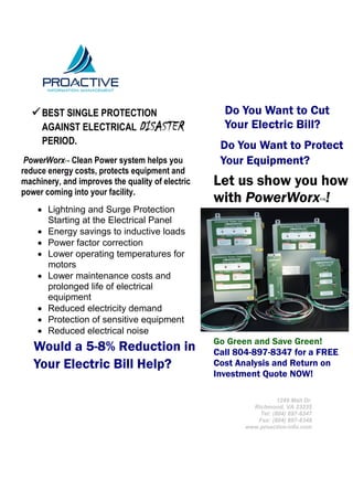  BEST SINGLE PROTECTION                          Do You Want to Cut
     AGAINST ELECTRICAL DISASTER                    Your Electric Bill?
     PERIOD.                                       Do You Want to Protect
 PowerWorx™ Clean Power system helps you           Your Equipment?
reduce energy costs, protects equipment and
machinery, and improves the quality of electric   Let us show you how
power coming into your facility.
                                                  with PowerWorx !                  ™
     Lightning and Surge Protection
      Starting at the Electrical Panel
     Energy savings to inductive loads
     Power factor correction
     Lower operating temperatures for
      motors
     Lower maintenance costs and
      prolonged life of electrical
      equipment
     Reduced electricity demand
     Protection of sensitive equipment
     Reduced electrical noise
     Lower electric bills                        Go Green and Save Green!
   Would a 5-8% Reduction in                      Call 804-897-8347 for a FREE
   Your Electric Bill Help?                       Cost Analysis and Return on
                                                  Investment Quote NOW!

                                                                    1249 Mall Dr.
                                                           Richmond, VA 23235
                                                             Tel: (804) 897-8347
                                                            Fax: (804) 897-8349
                                                         www.proactive-info.com
 