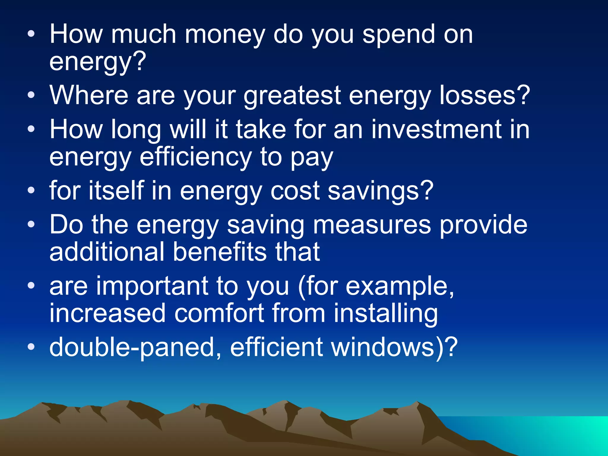 How much money do you spend on energy?  Where are your greatest energy losses?  How long will it take for an investment in energy efficiency to pay for itself in energy cost savings? Do the energy saving measures provide additional benefits that are important to you (for example, increased comfort from installing double-paned, efficient windows)? 