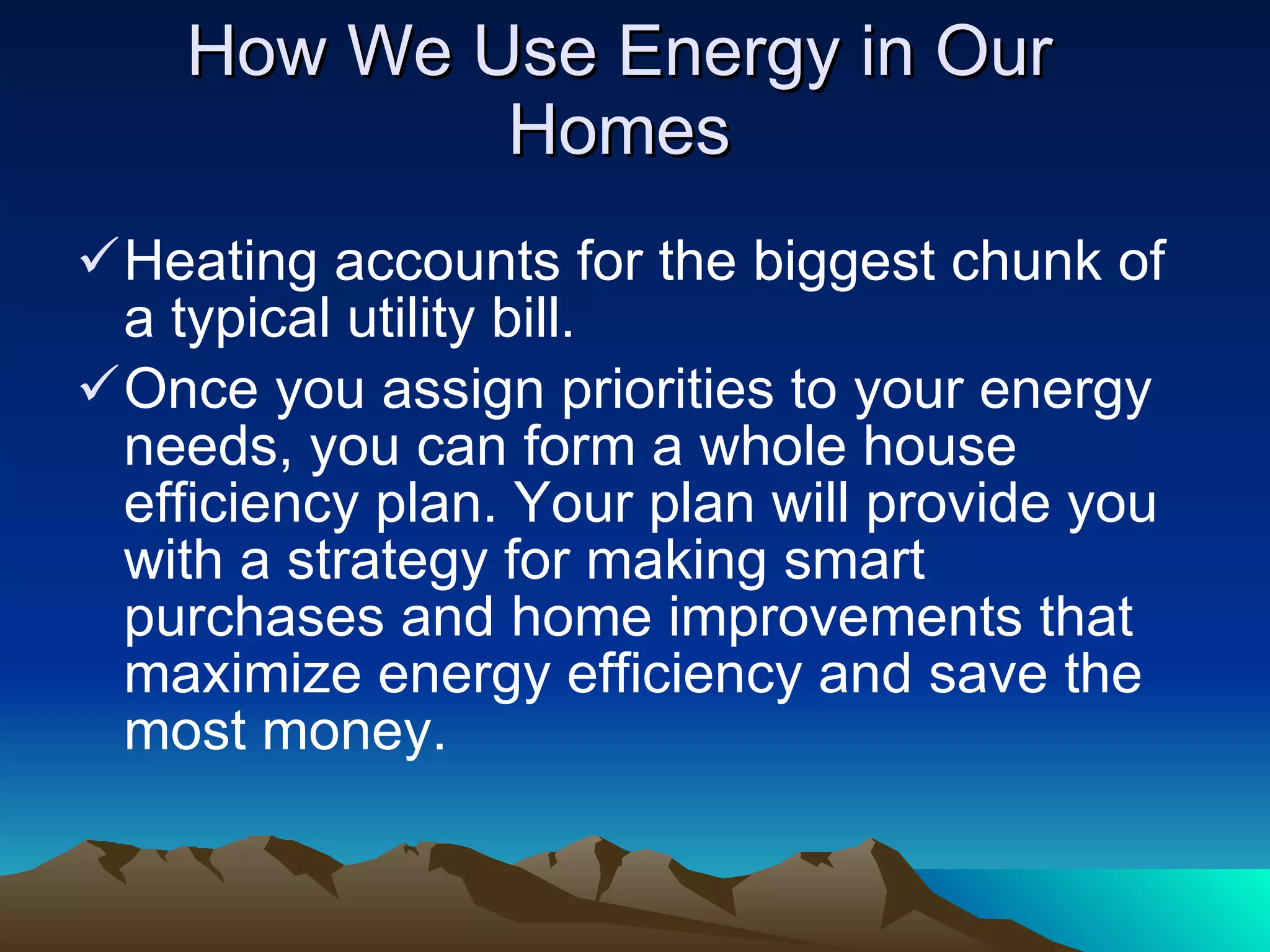 How We Use Energy in Our Homes Heating accounts for the biggest chunk of a typical utility bill. Once you assign priorities to your energy needs, you can form a whole house efficiency plan. Your plan will provide you with a strategy for making smart purchases and home improvements that maximize energy efficiency and save the most money. 