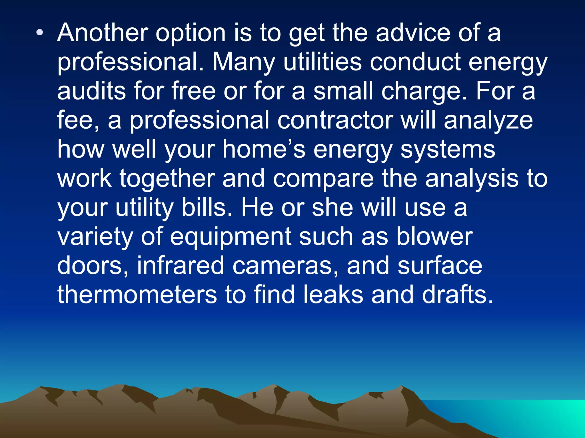 Another option is to get the advice of a professional. Many utilities conduct energy audits for free or for a small charge. For a fee, a professional contractor will analyze how well your home’s energy systems work together and compare the analysis to your utility bills. He or she will use a variety of equipment such as blower doors, infrared cameras, and surface thermometers to find leaks and drafts. 