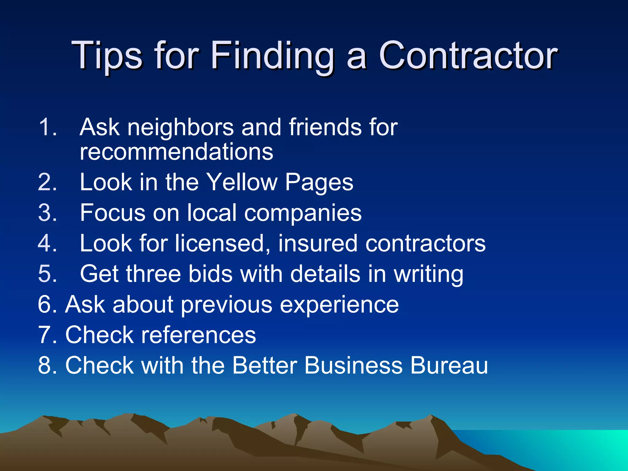 Tips for Finding a Contractor Ask neighbors and friends for recommendations  Look in the Yellow Pages  Focus on local companies  Look for licensed, insured contractors  Get three bids with details in writing  6. Ask about previous experience 7. Check references 8. Check with the Better Business Bureau 