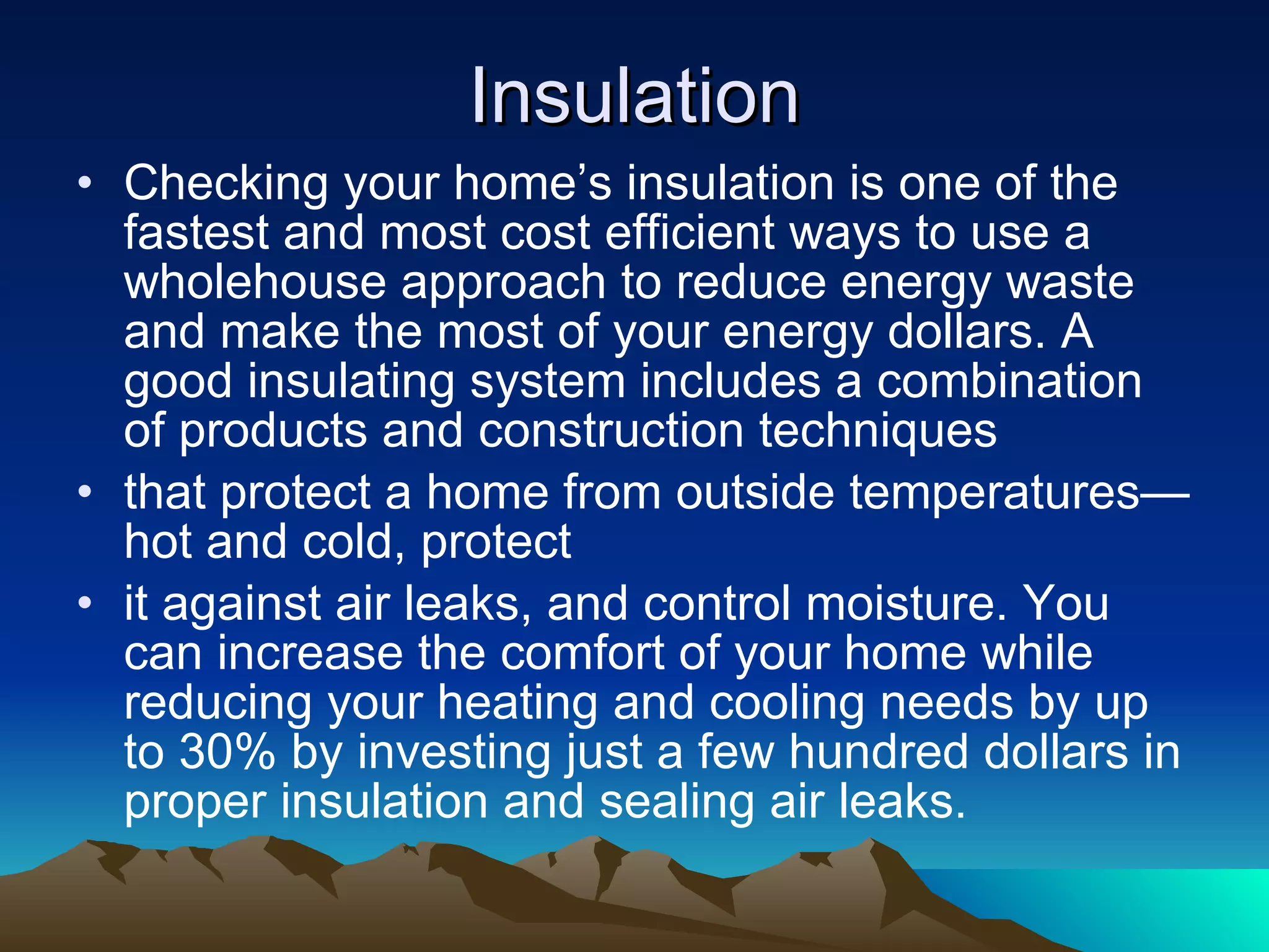 Insulation Checking your home’s insulation is one of the fastest and most cost efficient ways to use a wholehouse approach to reduce energy waste and make the most of your energy dollars. A good insulating system includes a combination of products and construction techniques that protect a home from outside temperatures—hot and cold, protect it against air leaks, and control moisture. You can increase the comfort of your home while reducing your heating and cooling needs by up to 30% by investing just a few hundred dollars in proper insulation and sealing air leaks. 