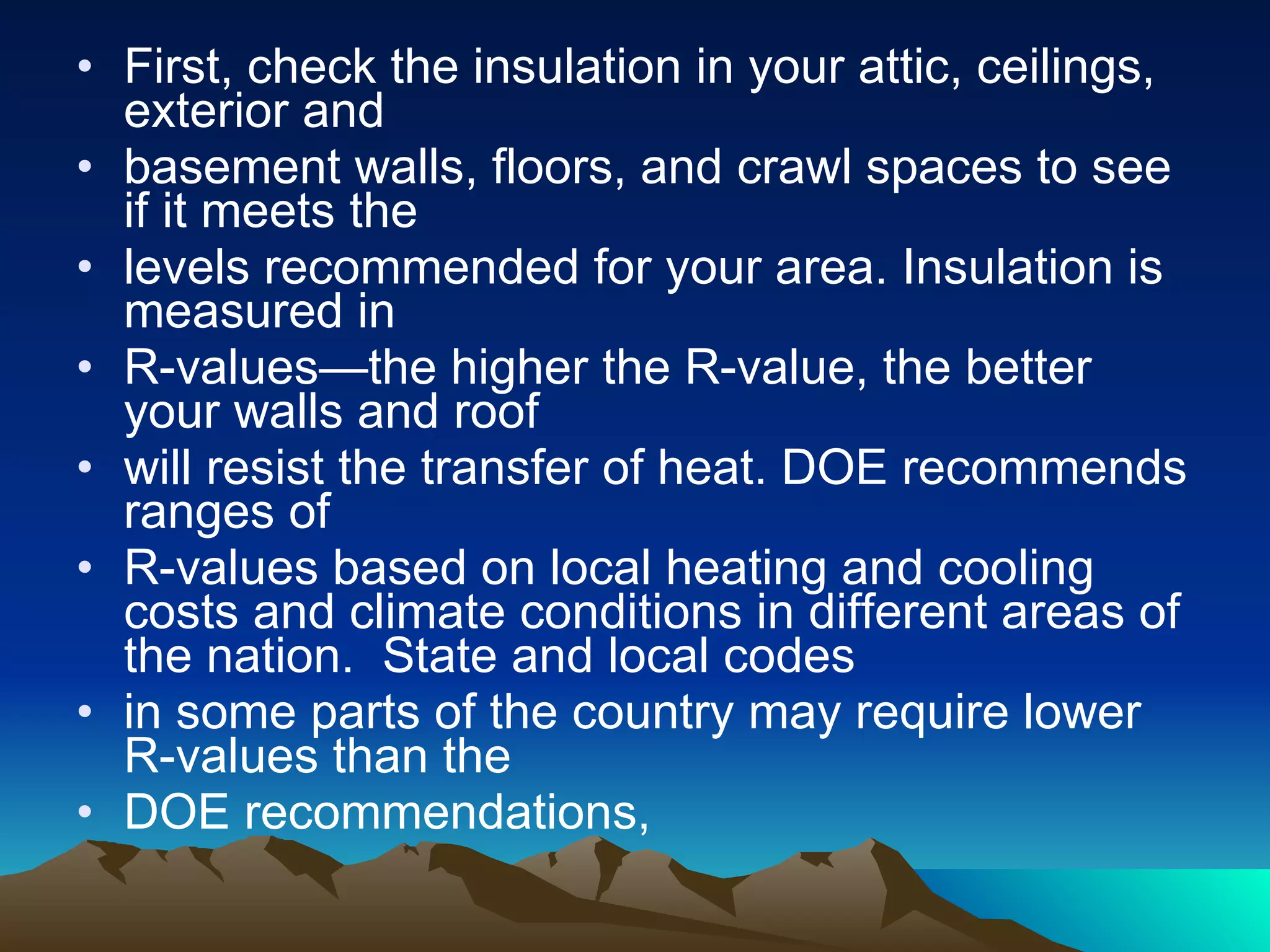 First, check the insulation in your attic, ceilings, exterior and  basement walls, floors, and crawl spaces to see if it meets the  levels recommended for your area. Insulation is measured in  R-values—the higher the R-value, the better your walls and roof  will resist the transfer of heat. DOE recommends ranges of R-values based on local heating and cooling costs and climate conditions in different areas of the nation.  State and local codes  in some parts of the country may require lower R-values than the  DOE recommendations, 