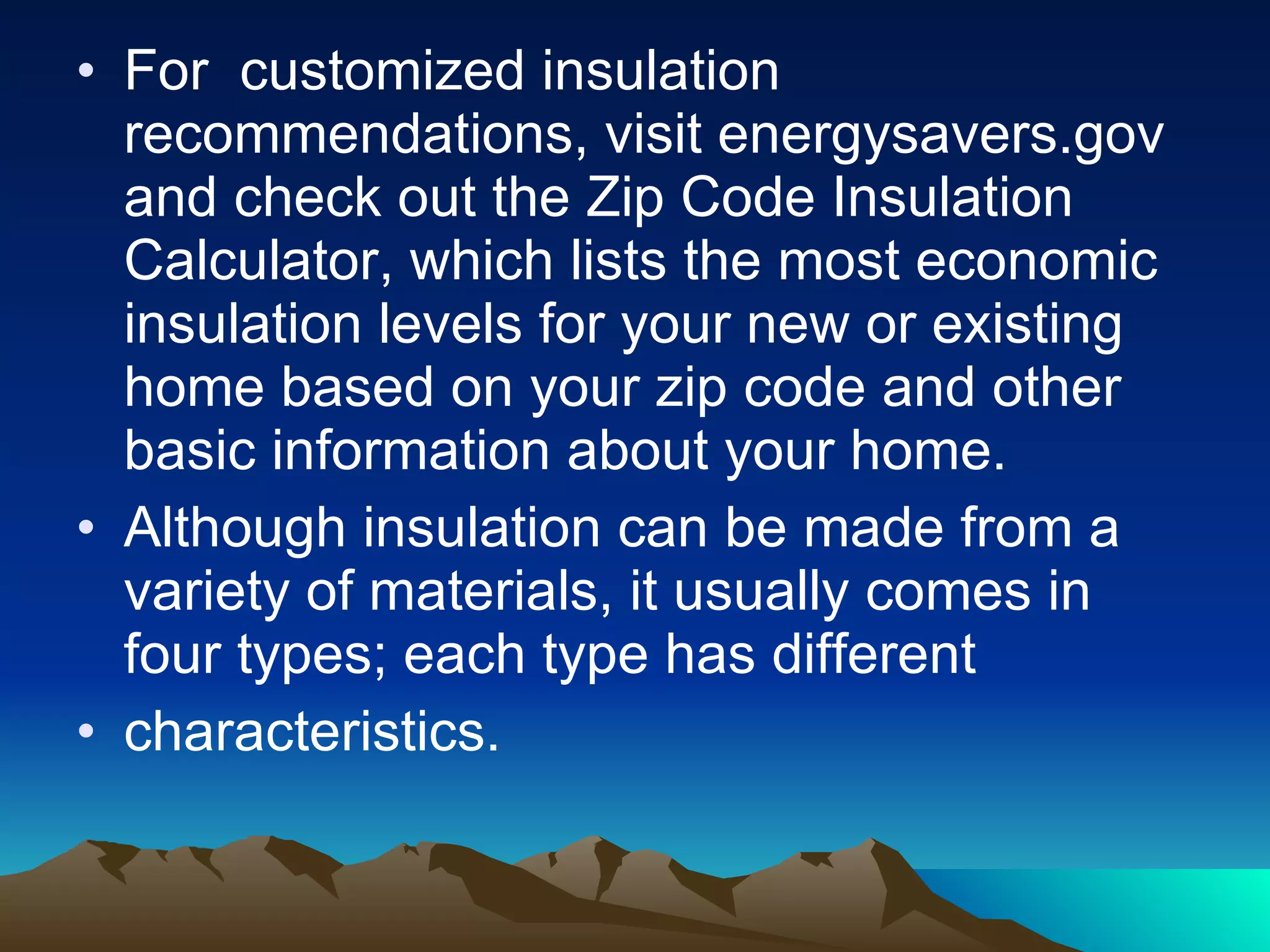 For  customized insulation recommendations, visit energysavers.gov and check out the Zip Code Insulation Calculator, which lists the most economic insulation levels for your new or existing home based on your zip code and other basic information about your home. Although insulation can be made from a variety of materials, it usually comes in four types; each type has different characteristics. 