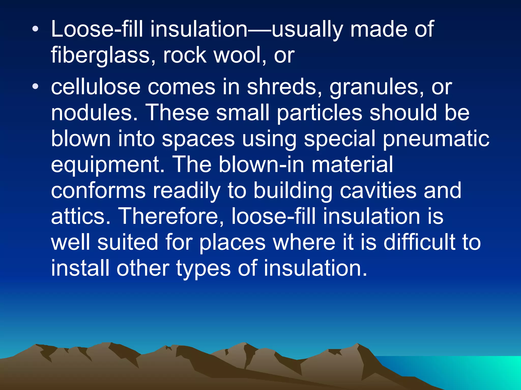 Loose-fill insulation—usually made of fiberglass, rock wool, or  cellulose comes in shreds, granules, or nodules. These small particles should be blown into spaces using special pneumatic equipment. The blown-in material conforms readily to building cavities and attics. Therefore, loose-fill insulation is well suited for places where it is difficult to install other types of insulation. 