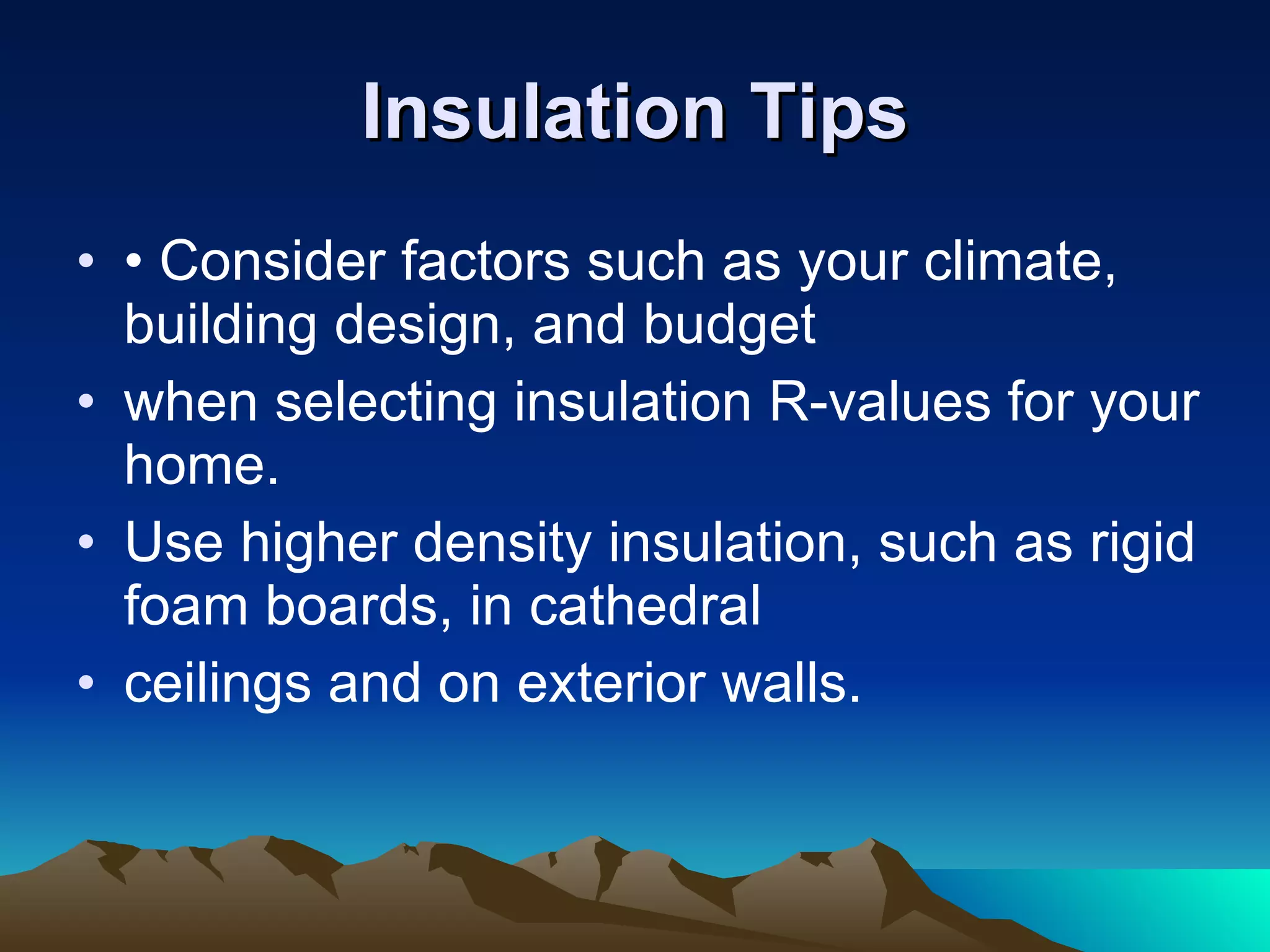 Insulation Tips • Consider factors such as your climate, building design, and budget when selecting insulation R-values for your home. Use higher density insulation, such as rigid foam boards, in cathedral ceilings and on exterior walls. 
