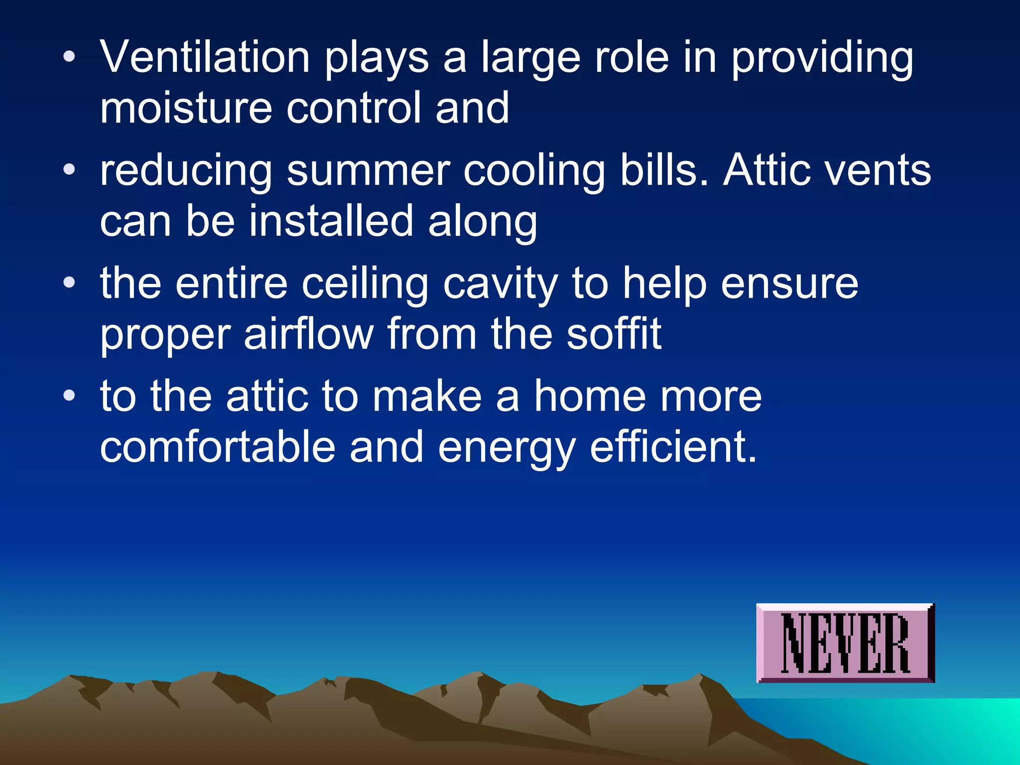 Ventilation plays a large role in providing moisture control and reducing summer cooling bills. Attic vents can be installed along the entire ceiling cavity to help ensure proper airflow from the soffit to the attic to make a home more comfortable and energy efficient. 