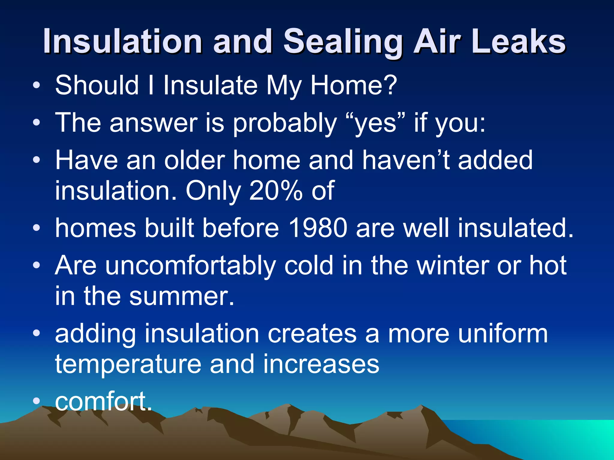 Insulation and Sealing Air Leaks Should I Insulate My Home? The answer is probably “yes” if you: Have an older home and haven’t added insulation. Only 20% of homes built before 1980 are well insulated. Are uncomfortably cold in the winter or hot in the summer. adding insulation creates a more uniform temperature and increases comfort. 