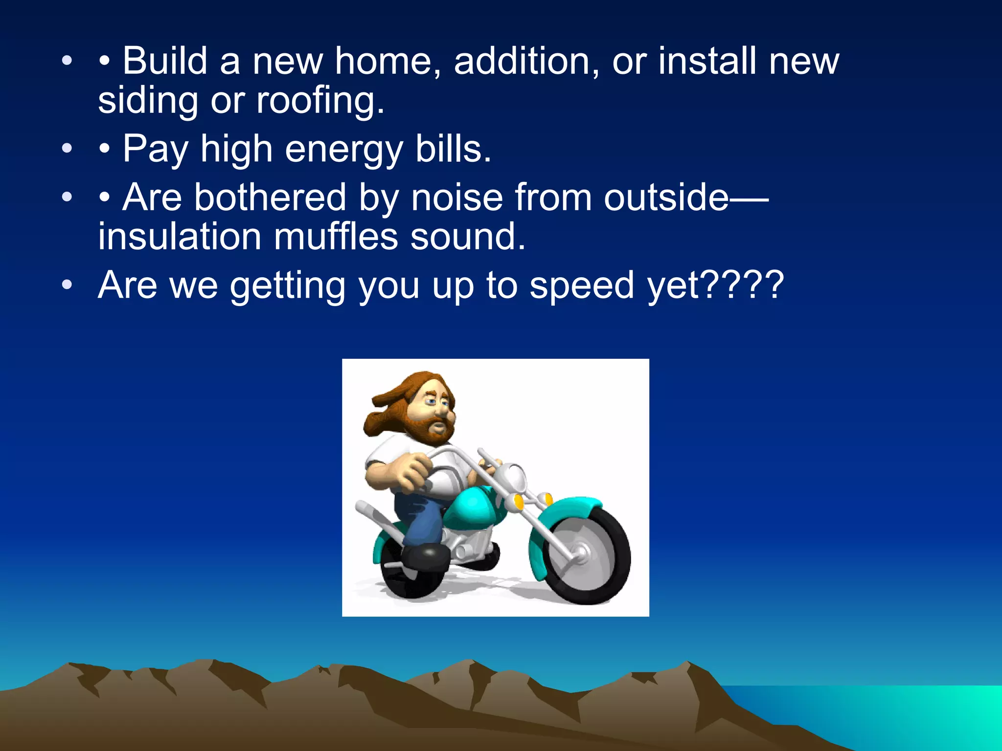 •  Build a new home, addition, or install new siding or roofing. •  Pay high energy bills. •  Are bothered by noise from outside—insulation muffles sound. Are we getting you up to speed yet???? 