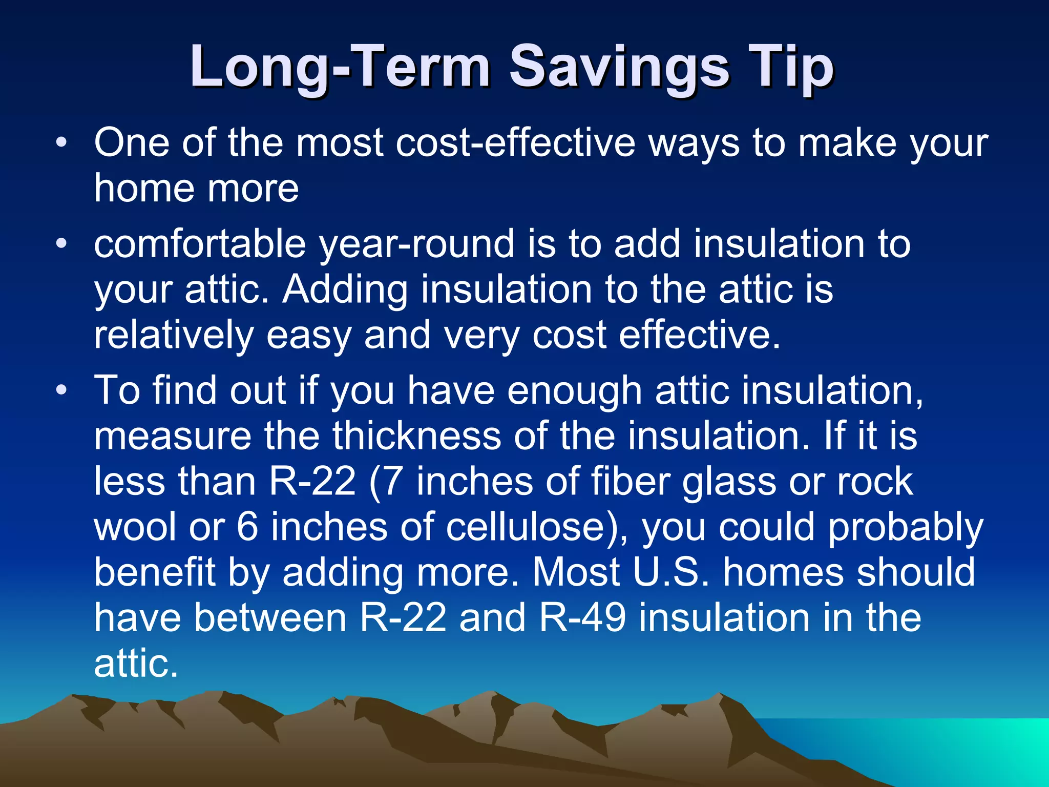 Long-Term Savings Tip One of the most cost-effective ways to make your home more comfortable year-round is to add insulation to your attic. Adding insulation to the attic is relatively easy and very cost effective. To find out if you have enough attic insulation, measure the thickness of the insulation. If it is less than R-22 (7 inches of fiber glass or rock wool or 6 inches of cellulose), you could probably benefit by adding more. Most U.S. homes should have between R-22 and R-49 insulation in the attic. 