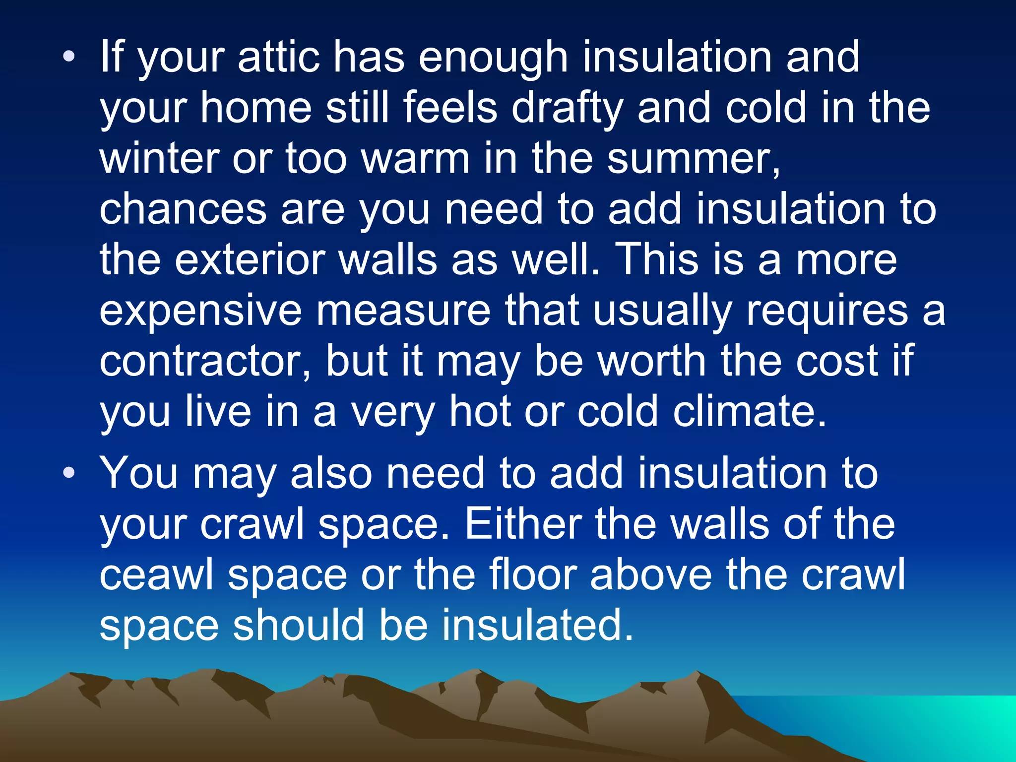 If your attic has enough insulation and your home still feels drafty and cold in the winter or too warm in the summer, chances are you need to add insulation to the exterior walls as well. This is a more expensive measure that usually requires a contractor, but it may be worth the cost if you live in a very hot or cold climate. You may also need to add insulation to your crawl space. Either the walls of the ceawl space or the floor above the crawl space should be insulated. 