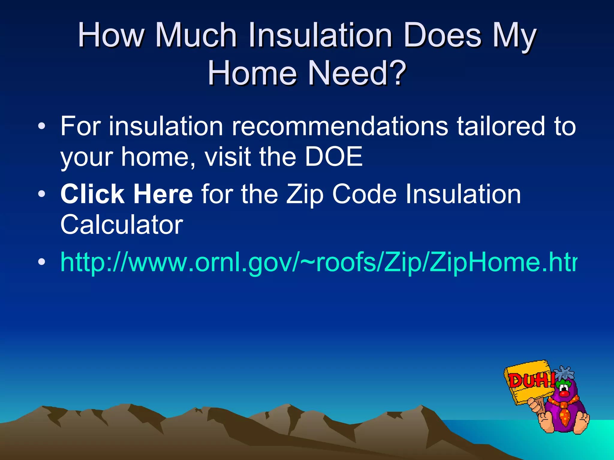 How Much Insulation Does My Home Need? For insulation recommendations tailored to your home, visit the DOE Click Here  for the Zip Code Insulation Calculator  http://www.ornl.gov/~roofs/Zip/ZipHome.html 