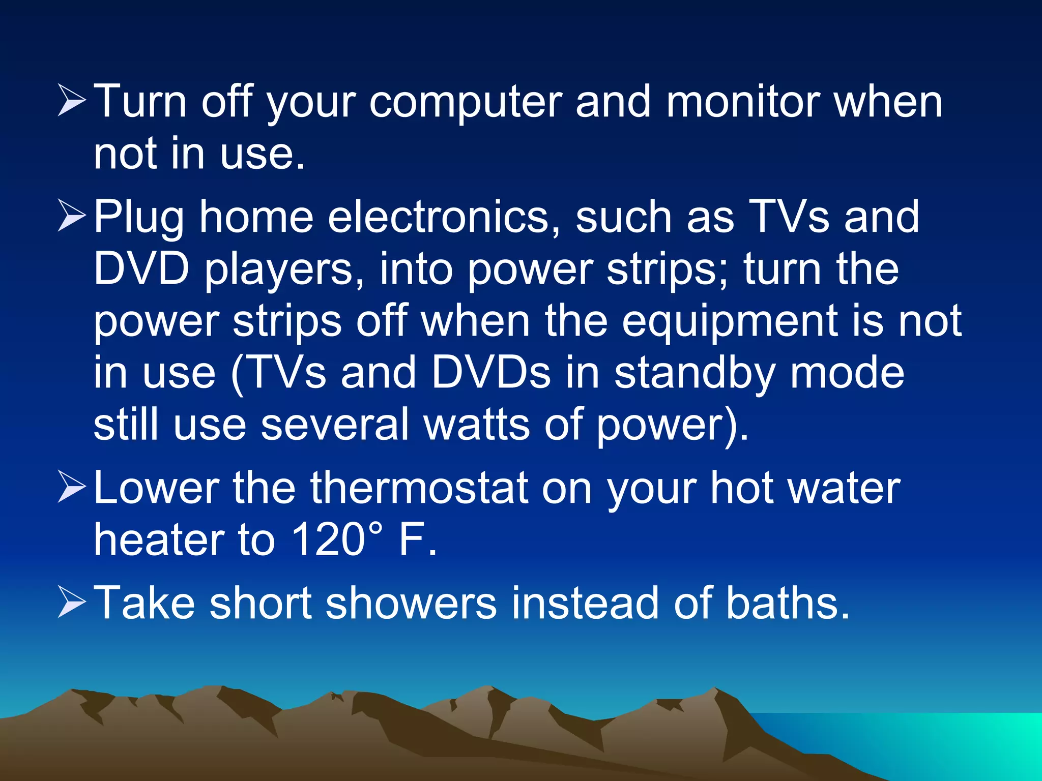 Turn off your computer and monitor when not in use.  Plug home electronics, such as TVs and DVD players, into power strips; turn the power strips off when the equipment is not in use (TVs and DVDs in standby mode still use several watts of power). Lower the thermostat on your hot water heater to 120° F. Take short showers instead of baths.  