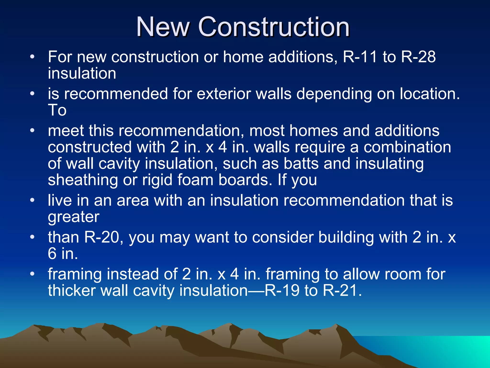 New Construction For new construction or home additions, R-11 to R-28 insulation is recommended for exterior walls depending on location. To meet this recommendation, most homes and additions constructed with 2 in. x 4 in. walls require a combination of wall cavity insulation, such as batts and insulating sheathing or rigid foam boards. If you  live in an area with an insulation recommendation that is greater  than R-20, you may want to consider building with 2 in. x 6 in. framing instead of 2 in. x 4 in. framing to allow room for thicker wall cavity insulation—R-19 to R-21. 