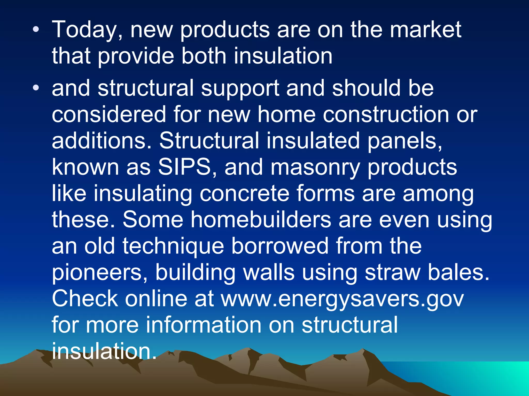 Today, new products are on the market that provide both insulation and structural support and should be considered for new home construction or additions. Structural insulated panels, known as SIPS, and masonry products like insulating concrete forms are among these. Some homebuilders are even using an old technique borrowed from the pioneers, building walls using straw bales. Check online at www.energysavers.gov for more information on structural insulation. 