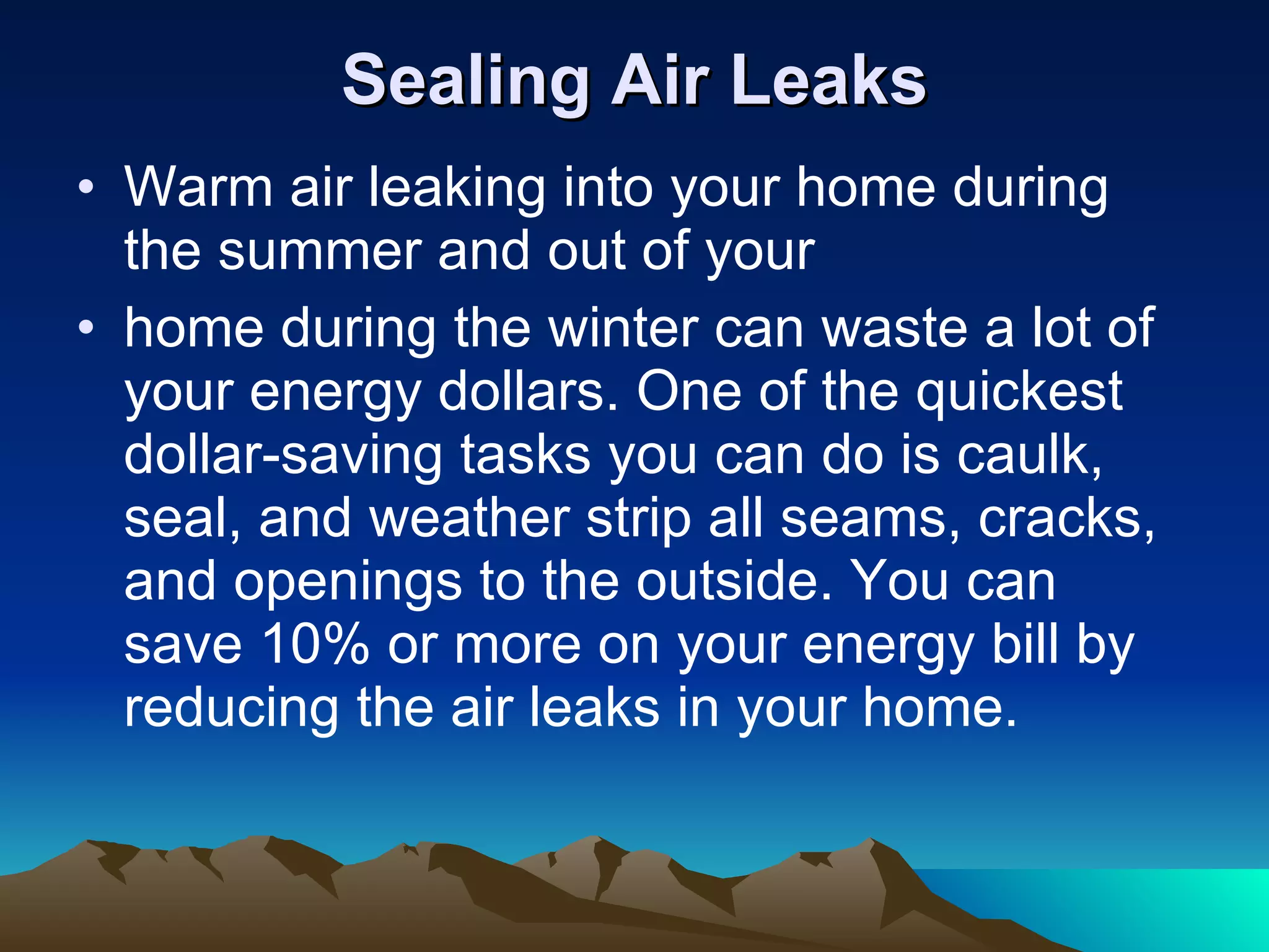 Sealing Air Leaks Warm air leaking into your home during the summer and out of your home during the winter can waste a lot of your energy dollars. One of the quickest dollar-saving tasks you can do is caulk, seal, and weather strip all seams, cracks, and openings to the outside. You can save 10% or more on your energy bill by reducing the air leaks in your home. 