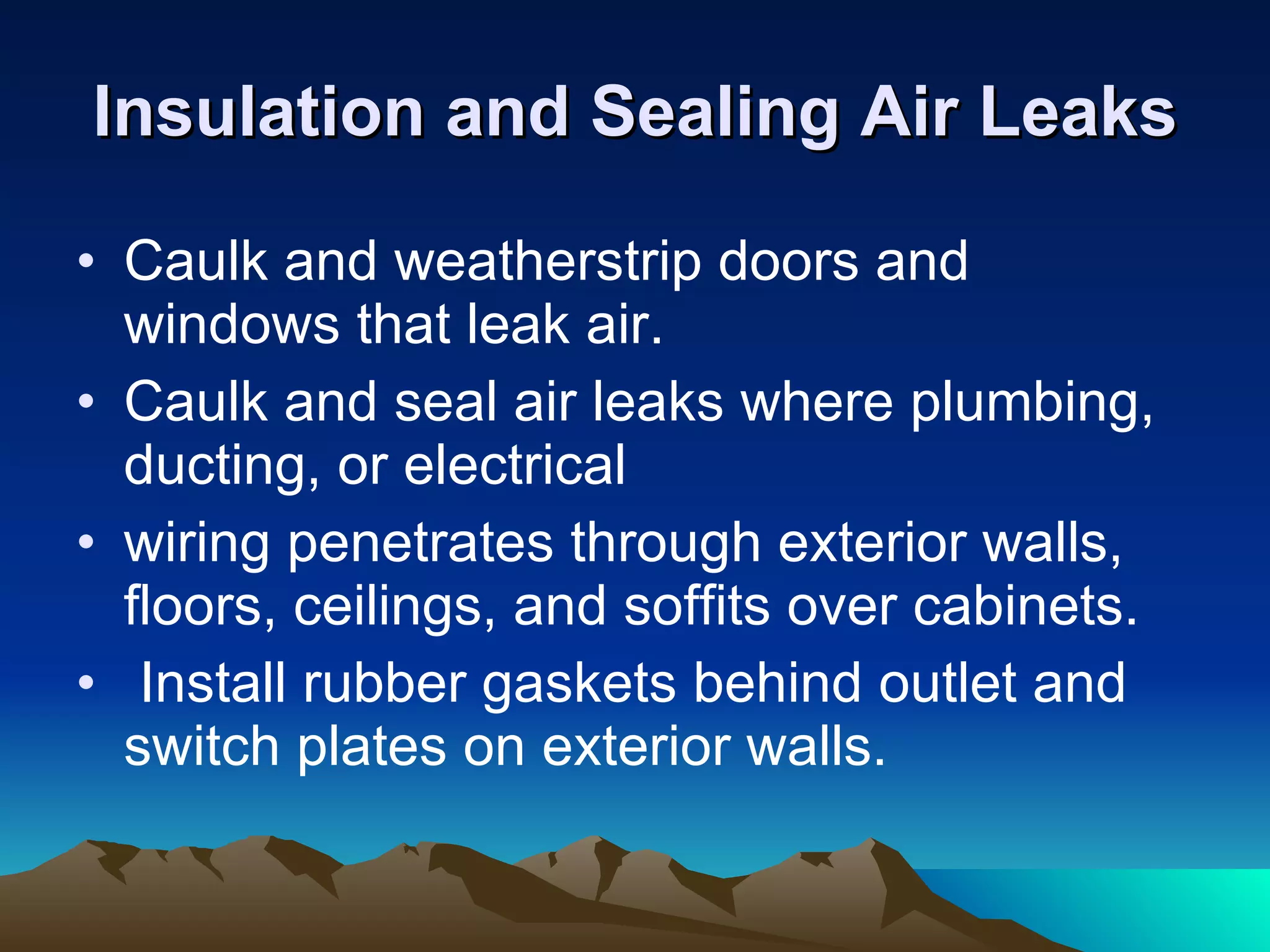 Insulation and Sealing Air Leaks Caulk and weatherstrip doors and windows that leak air.  Caulk and seal air leaks where plumbing, ducting, or electrical wiring penetrates through exterior walls, floors, ceilings, and soffits over cabinets. Install rubber gaskets behind outlet and switch plates on exterior walls. 