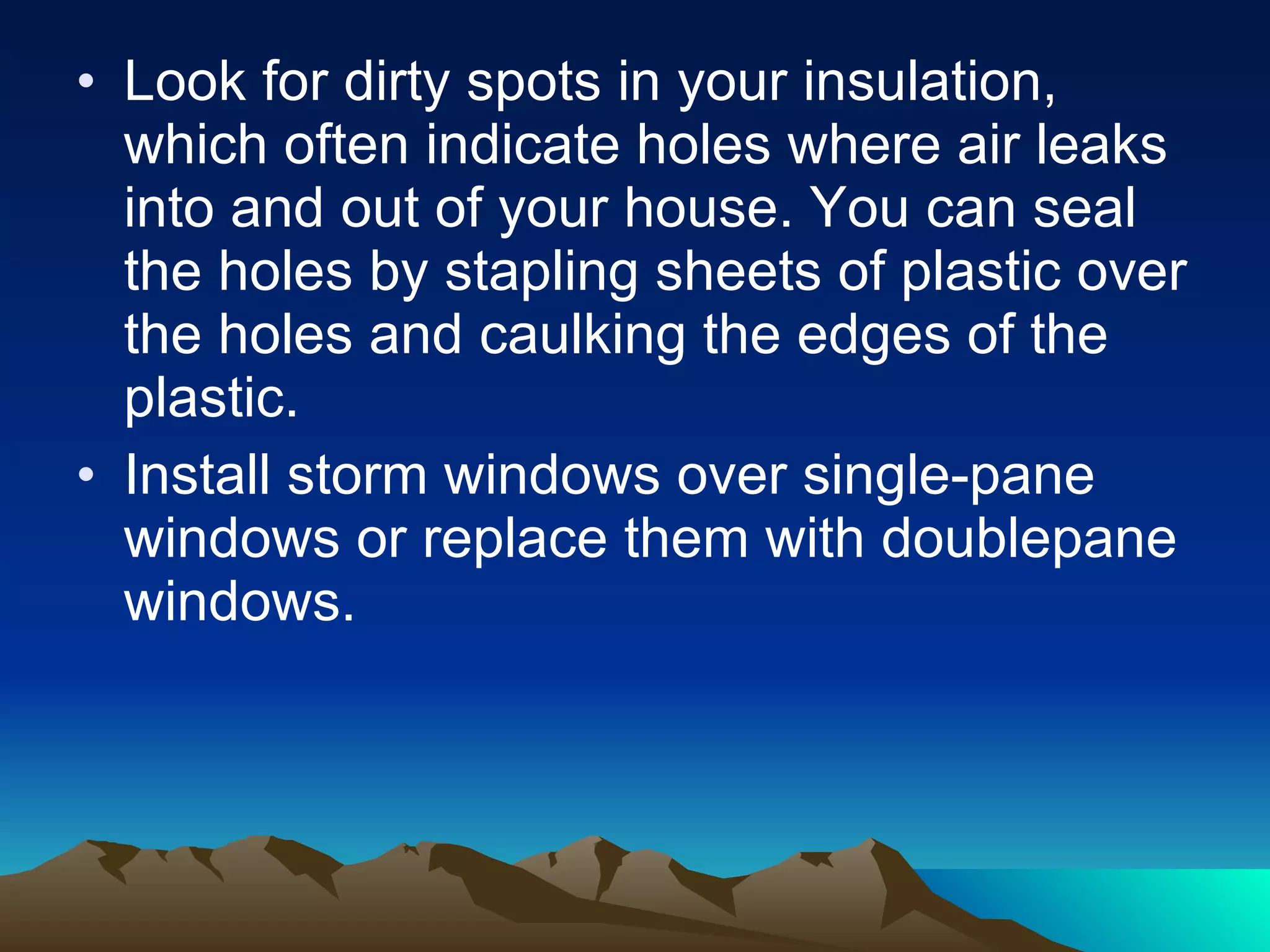 Look for dirty spots in your insulation, which often indicate holes where air leaks into and out of your house. You can seal the holes by stapling sheets of plastic over the holes and caulking the edges of the plastic. Install storm windows over single-pane windows or replace them with doublepane windows.  