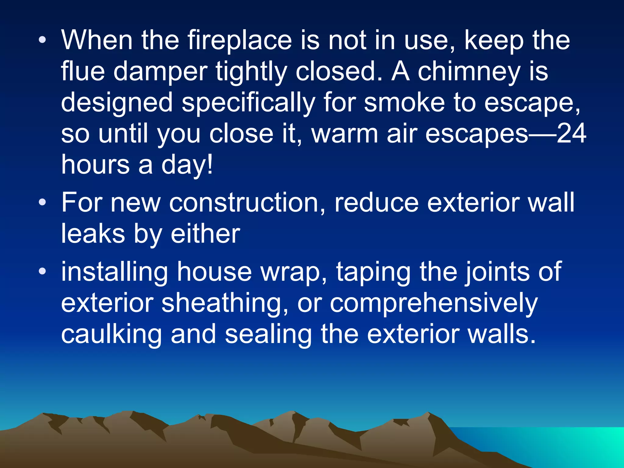 When the fireplace is not in use, keep the flue damper tightly closed. A chimney is designed specifically for smoke to escape, so until you close it, warm air escapes—24 hours a day! For new construction, reduce exterior wall leaks by either  installing house wrap, taping the joints of exterior sheathing, or comprehensively caulking and sealing the exterior walls. 