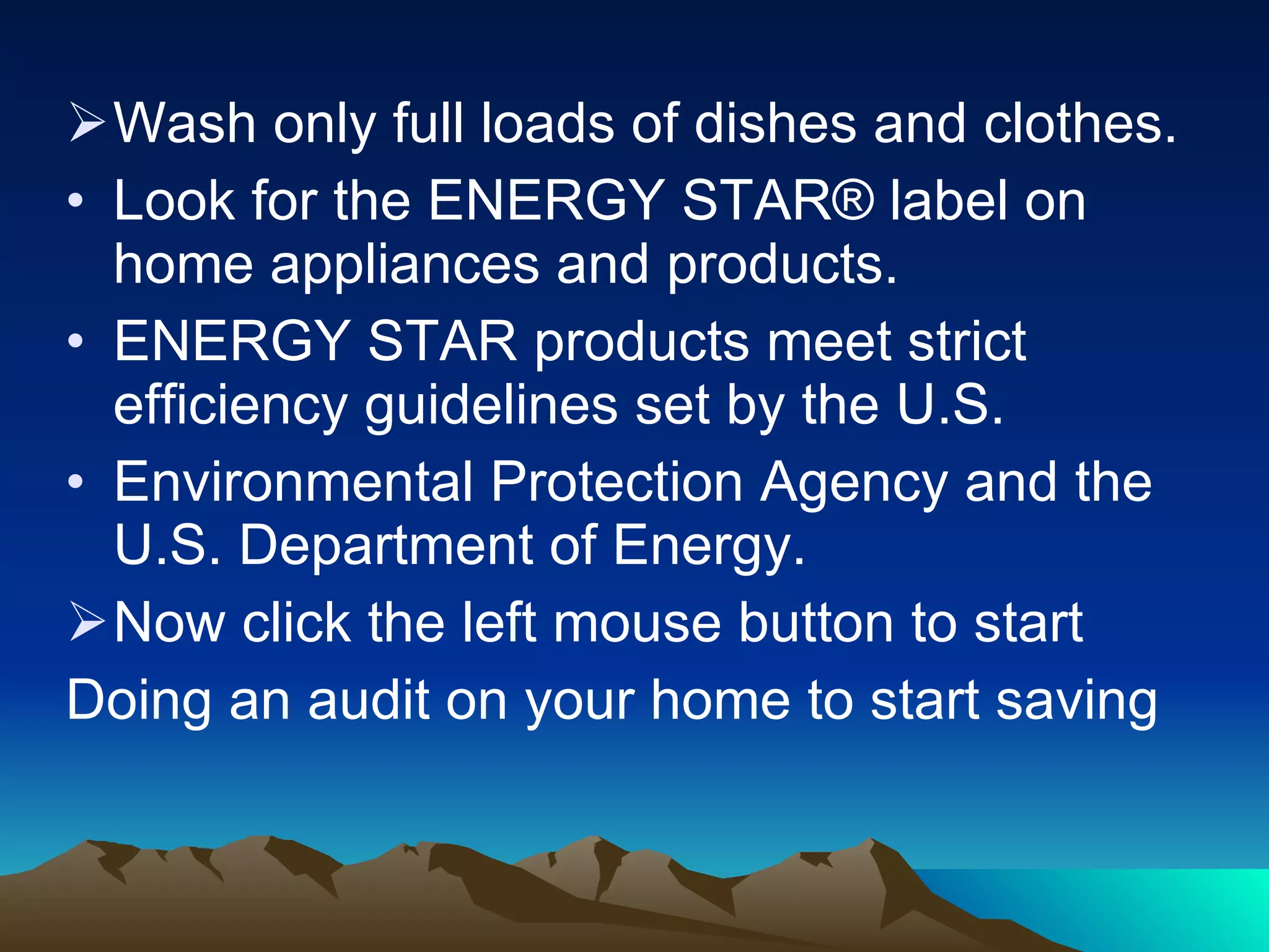 Wash only full loads of dishes and clothes. Look for the ENERGY STAR® label on home appliances and products. ENERGY STAR products meet strict efficiency guidelines set by the U.S. Environmental Protection Agency and the U.S. Department of Energy. Now click the left mouse button to start Doing an audit on your home to start saving 