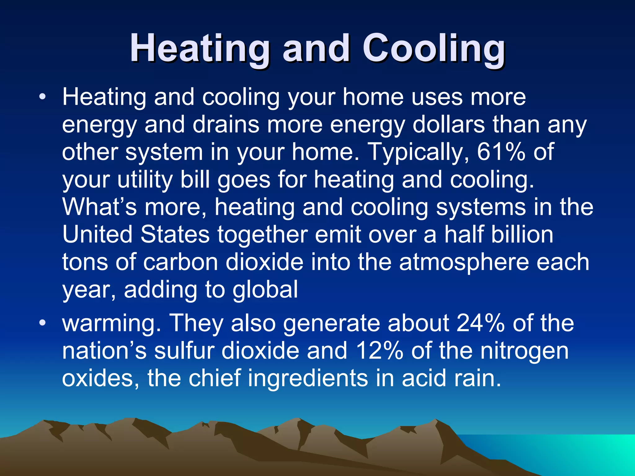 Heating and Cooling Heating and cooling your home uses more energy and drains more energy dollars than any other system in your home. Typically, 61% of your utility bill goes for heating and cooling. What’s more, heating and cooling systems in the United States together emit over a half billion tons of carbon dioxide into the atmosphere each year, adding to global warming. They also generate about 24% of the nation’s sulfur dioxide and 12% of the nitrogen oxides, the chief ingredients in acid rain. 