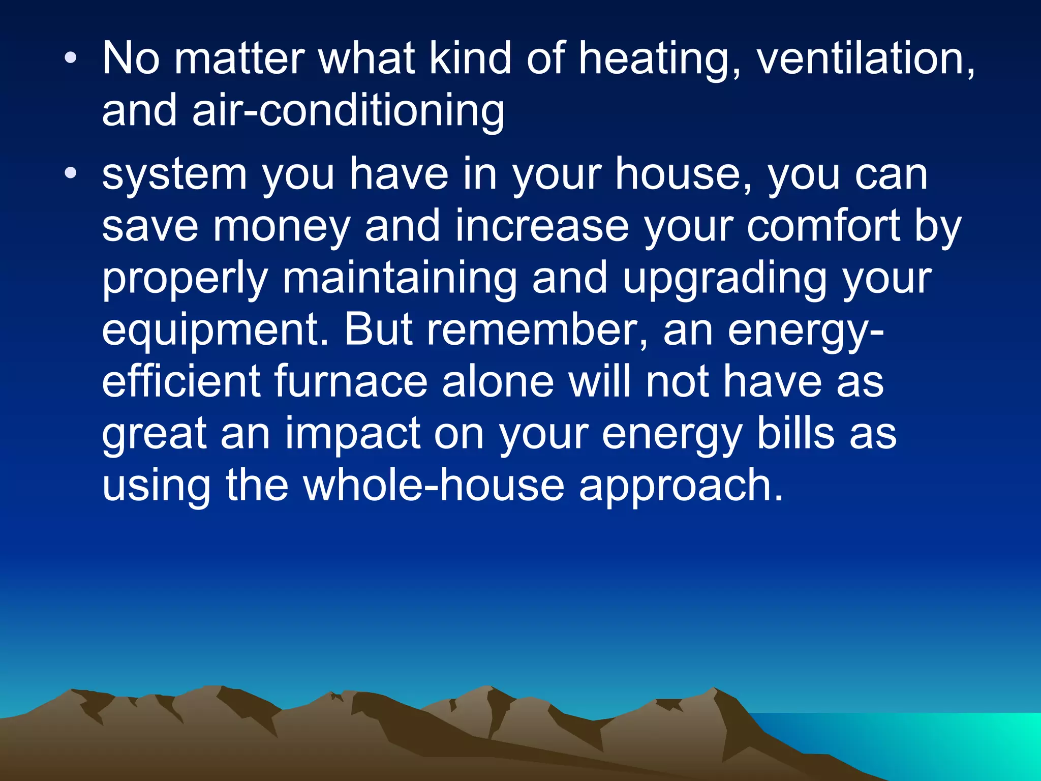 No matter what kind of heating, ventilation, and air-conditioning system you have in your house, you can save money and increase your comfort by properly maintaining and upgrading your equipment. But remember, an energy-efficient furnace alone will not have as great an impact on your energy bills as using the whole-house approach.  