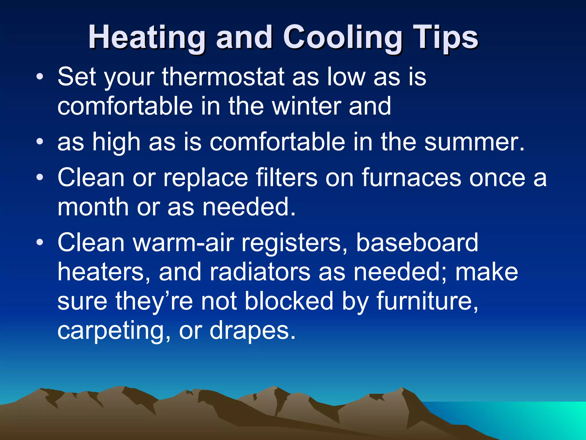 Heating and Cooling Tips Set your thermostat as low as is comfortable in the winter and as high as is comfortable in the summer. Clean or replace filters on furnaces once a month or as needed.  Clean warm-air registers, baseboard heaters, and radiators as needed; make sure they’re not blocked by furniture, carpeting, or drapes. 