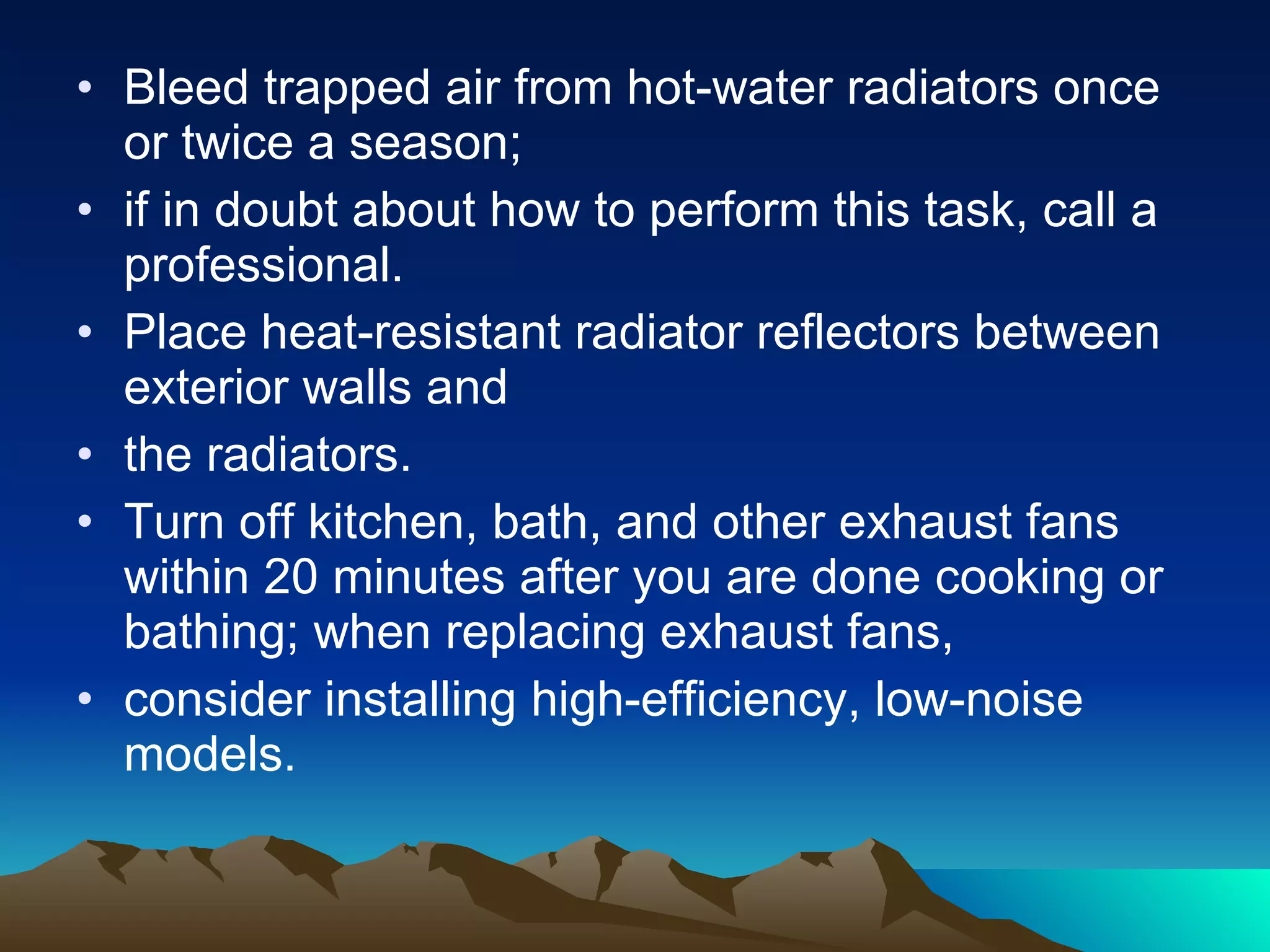 Bleed trapped air from hot-water radiators once or twice a season;  if in doubt about how to perform this task, call a professional. Place heat-resistant radiator reflectors between exterior walls and the radiators. Turn off kitchen, bath, and other exhaust fans within 20 minutes after you are done cooking or bathing; when replacing exhaust fans, consider installing high-efficiency, low-noise models. 
