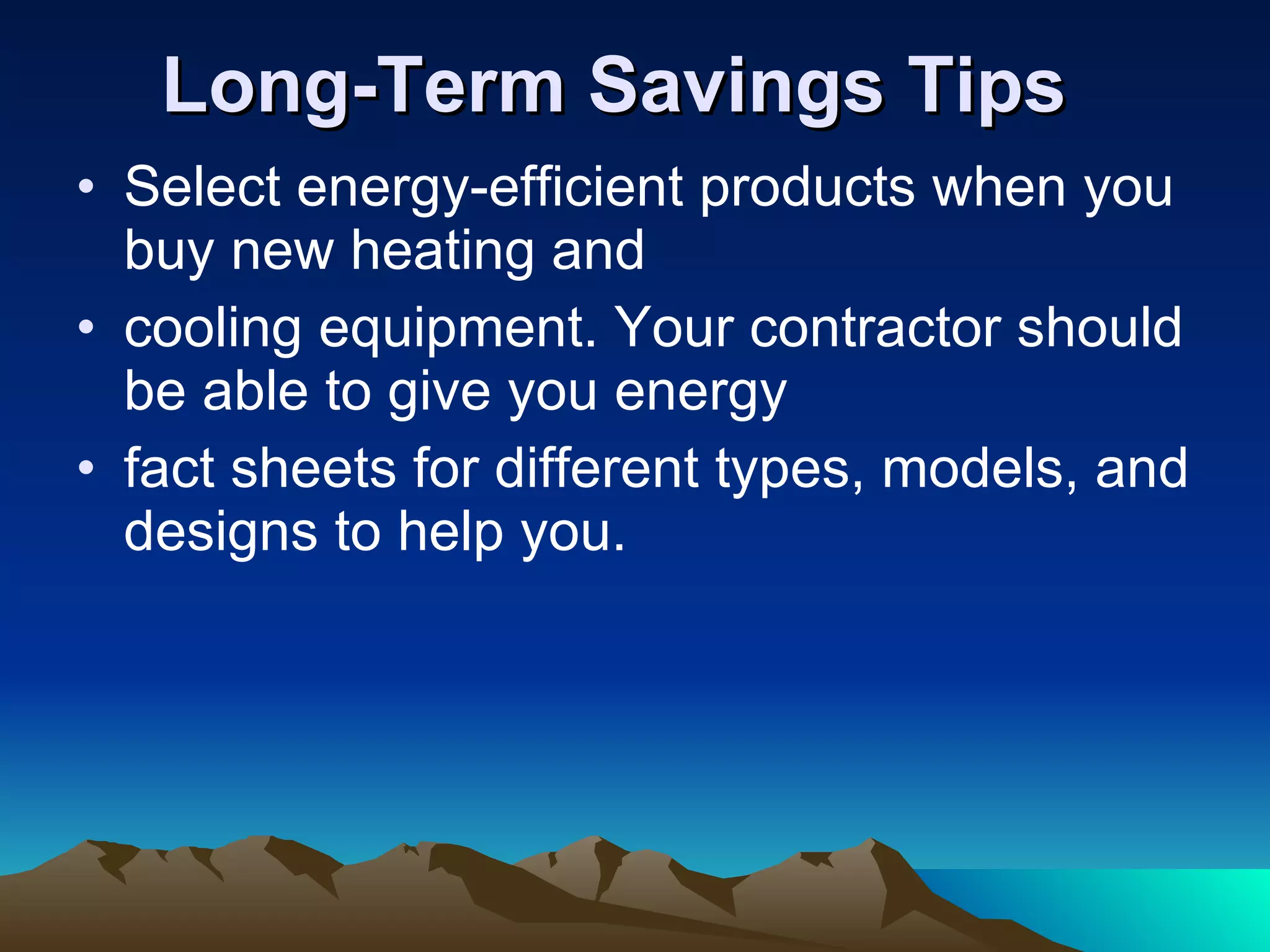 Long-Term Savings Tips Select energy-efficient products when you buy new heating and cooling equipment. Your contractor should be able to give you energy fact sheets for different types, models, and designs to help you. 