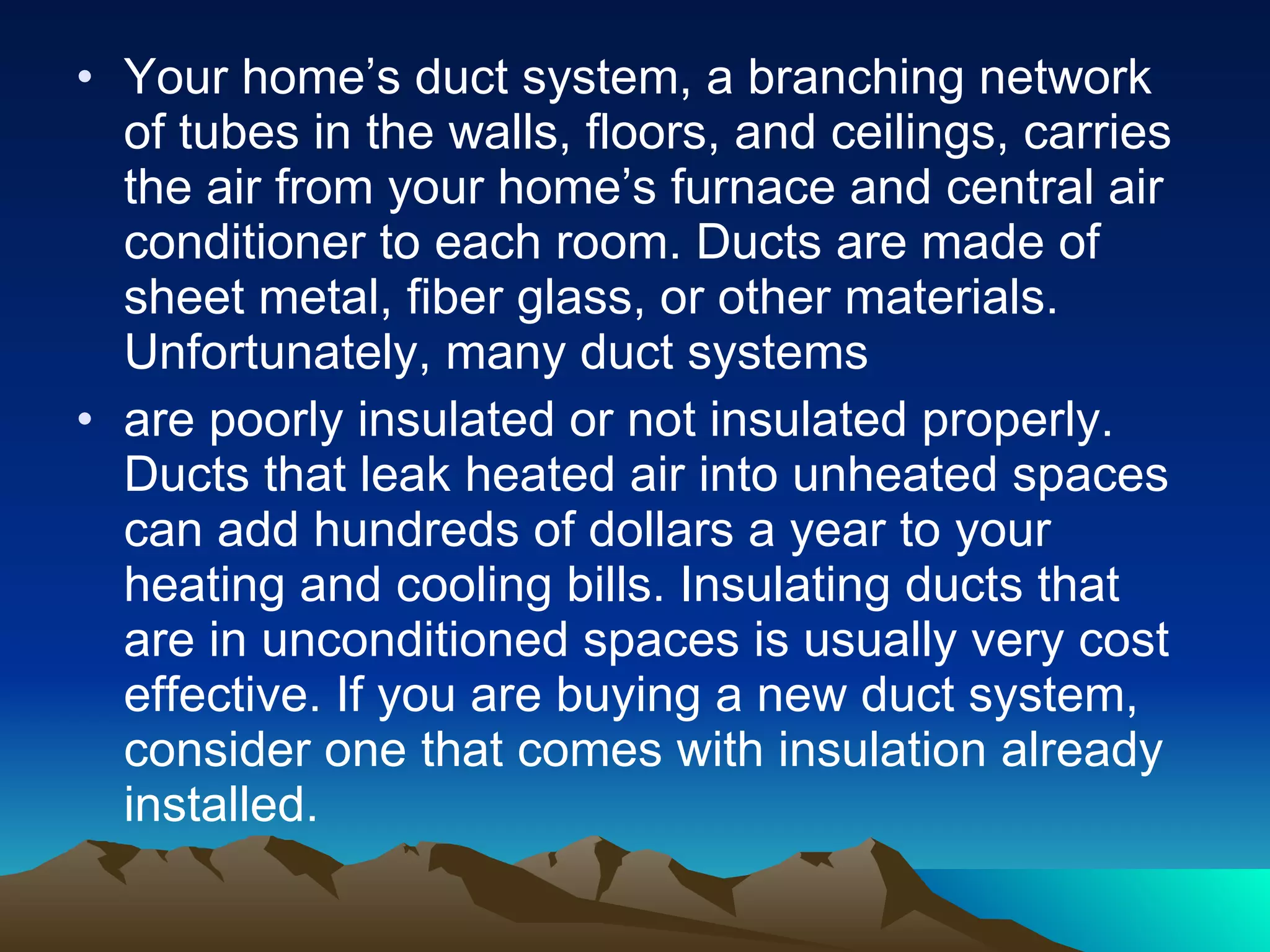 Your home’s duct system, a branching network of tubes in the walls, floors, and ceilings, carries the air from your home’s furnace and central air conditioner to each room. Ducts are made of sheet metal, fiber glass, or other materials. Unfortunately, many duct systems are poorly insulated or not insulated properly. Ducts that leak heated air into unheated spaces can add hundreds of dollars a year to your heating and cooling bills. Insulating ducts that are in unconditioned spaces is usually very cost effective. If you are buying a new duct system, consider one that comes with insulation already installed. 