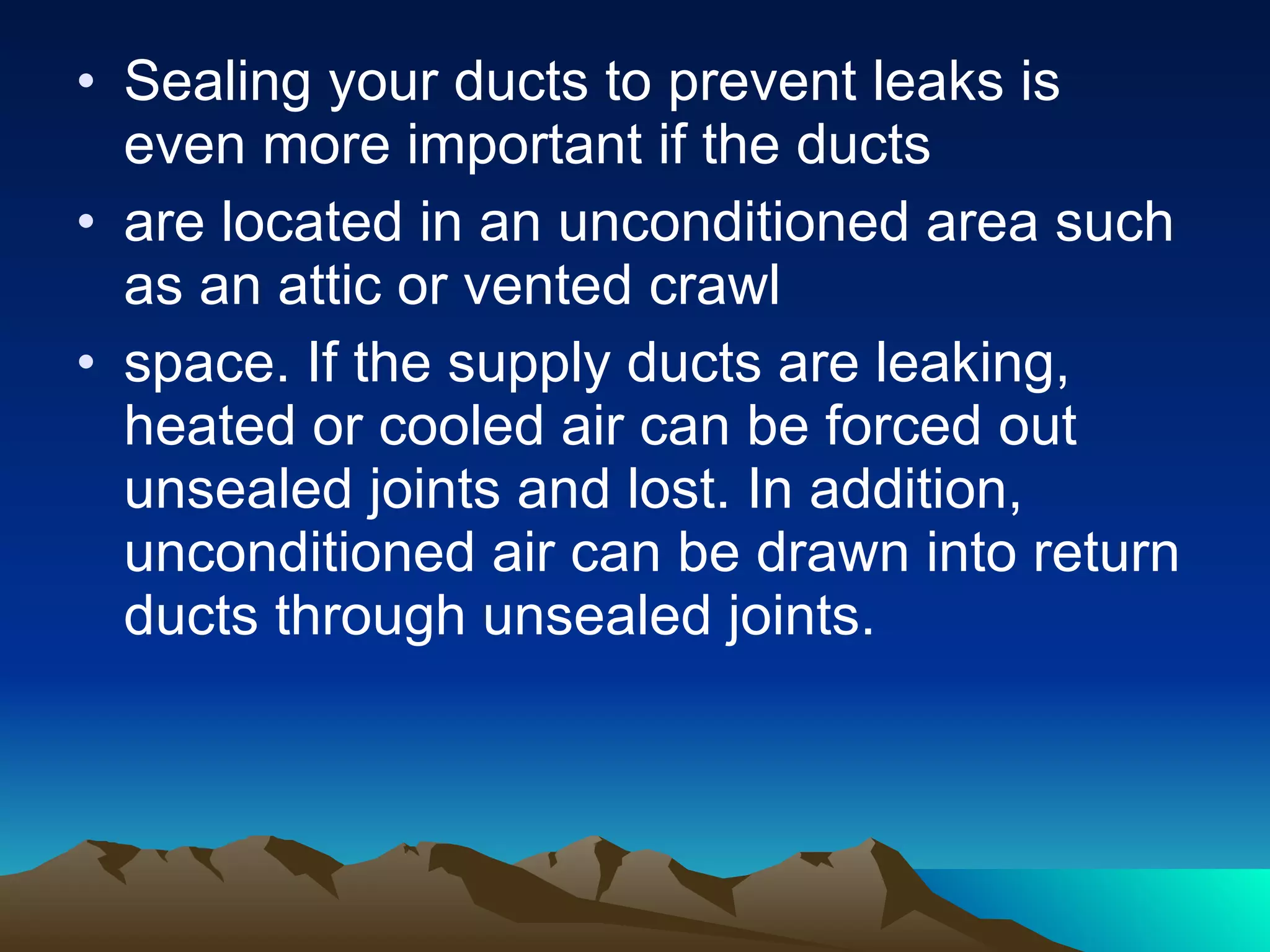 Sealing your ducts to prevent leaks is even more important if the ducts are located in an unconditioned area such as an attic or vented crawl space. If the supply ducts are leaking, heated or cooled air can be forced out unsealed joints and lost. In addition, unconditioned air can be drawn into return ducts through unsealed joints. 