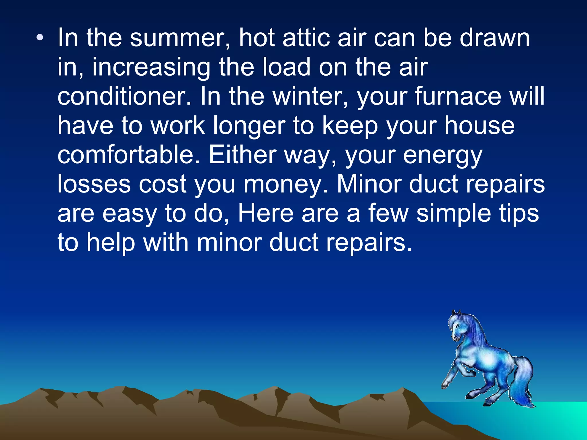 In the summer, hot attic air can be drawn in, increasing the load on the air conditioner. In the winter, your furnace will have to work longer to keep your house comfortable. Either way, your energy losses cost you money. Minor duct repairs are easy to do, Here are a few simple tips to help with minor duct repairs. 