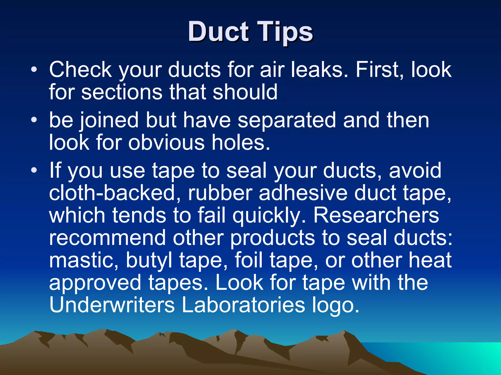 Duct Tips Check your ducts for air leaks. First, look for sections that should be joined but have separated and then look for obvious holes. If you use tape to seal your ducts, avoid cloth-backed, rubber adhesive duct tape, which tends to fail quickly. Researchers recommend other products to seal ducts: mastic, butyl tape, foil tape, or other heat approved tapes. Look for tape with the Underwriters Laboratories logo.  