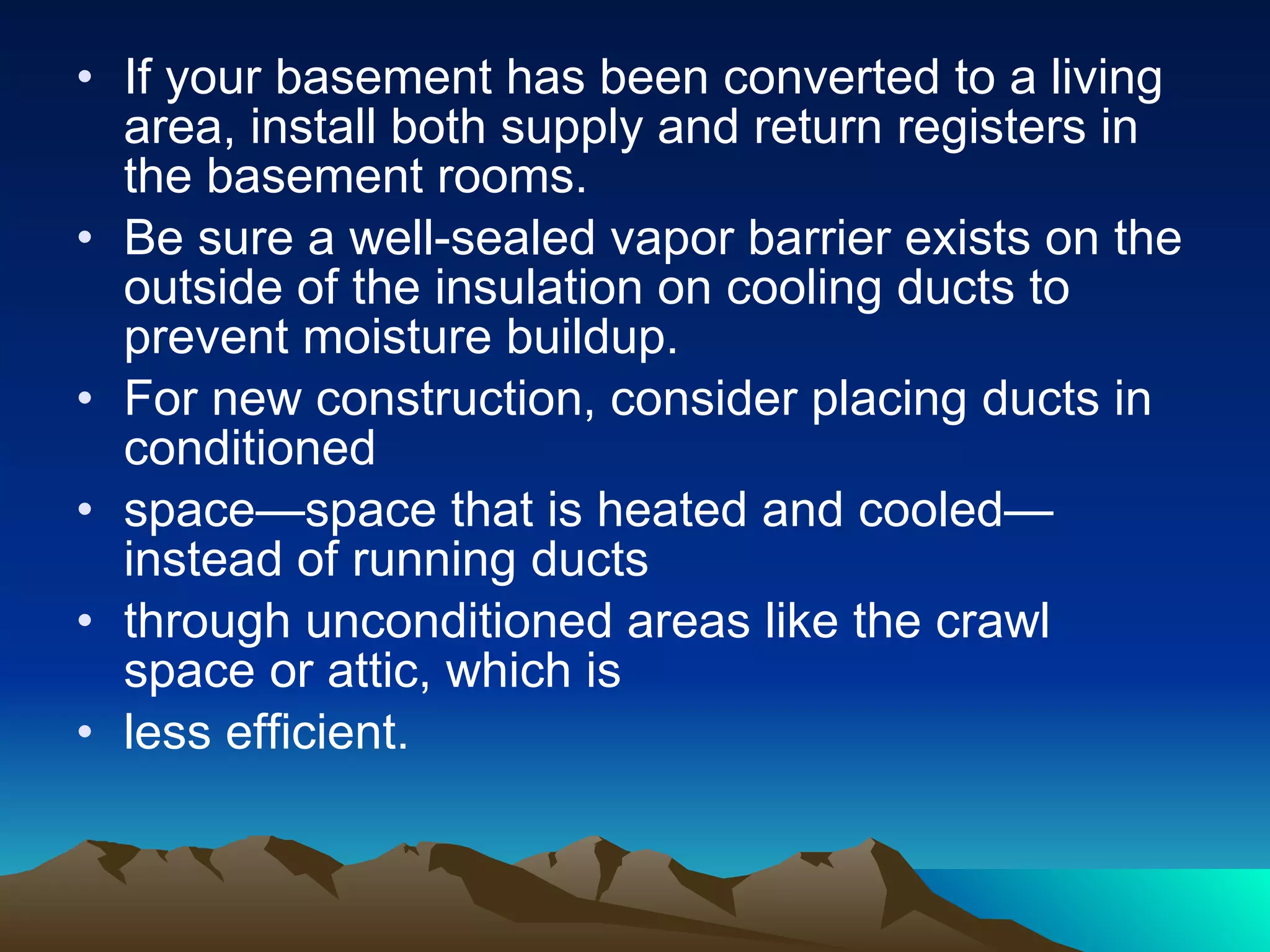 If your basement has been converted to a living area, install both supply and return registers in the basement rooms. Be sure a well-sealed vapor barrier exists on the outside of the insulation on cooling ducts to prevent moisture buildup.  For new construction, consider placing ducts in conditioned space—space that is heated and cooled—instead of running ducts through unconditioned areas like the crawl space or attic, which is  less efficient. 