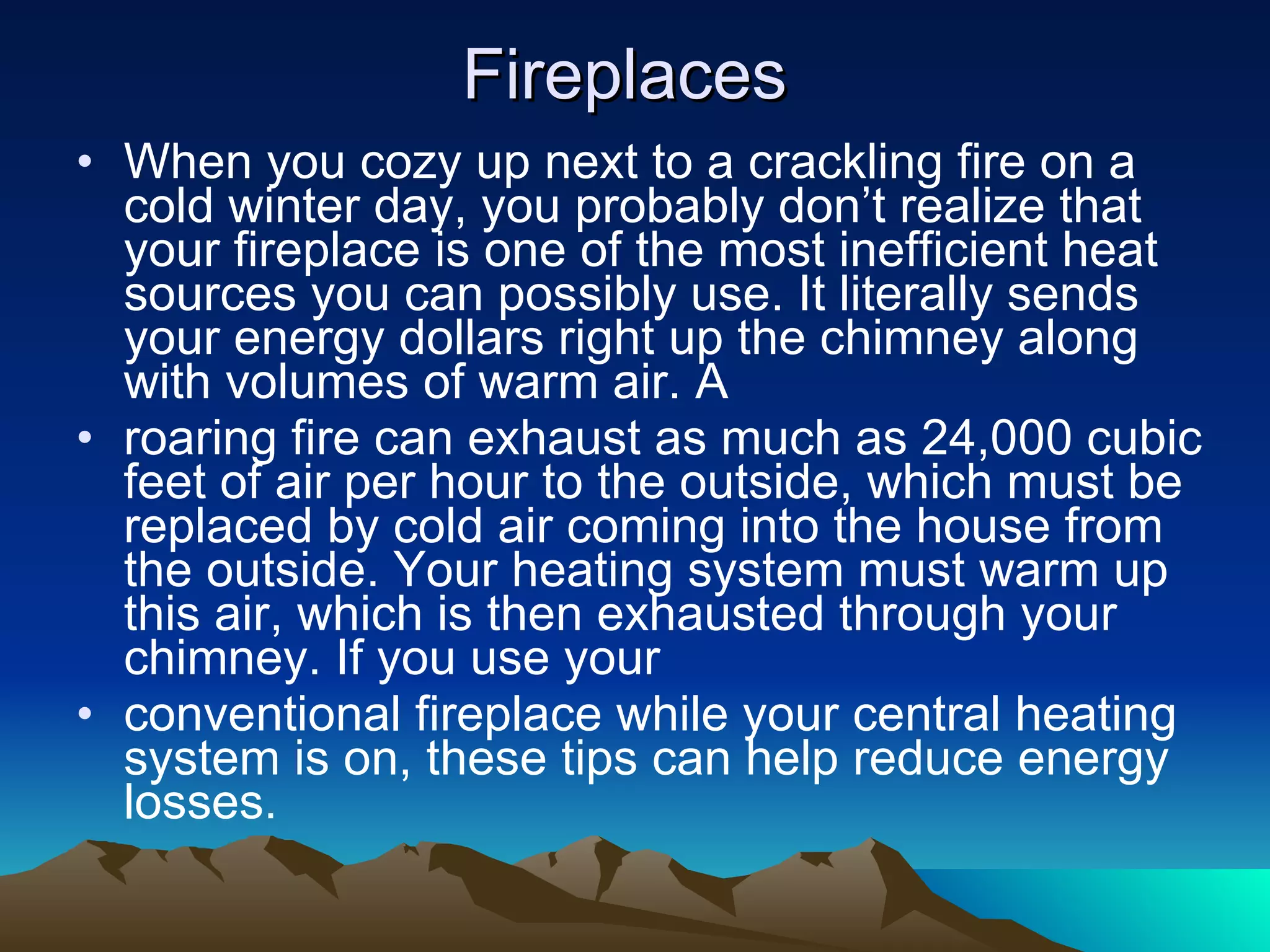 Fireplaces When you cozy up next to a crackling fire on a cold winter day, you probably don’t realize that your fireplace is one of the most inefficient heat sources you can possibly use. It literally sends your energy dollars right up the chimney along with volumes of warm air. A roaring fire can exhaust as much as 24,000 cubic feet of air per hour to the outside, which must be replaced by cold air coming into the house from the outside. Your heating system must warm up this air, which is then exhausted through your chimney. If you use your conventional fireplace while your central heating system is on, these tips can help reduce energy losses. 